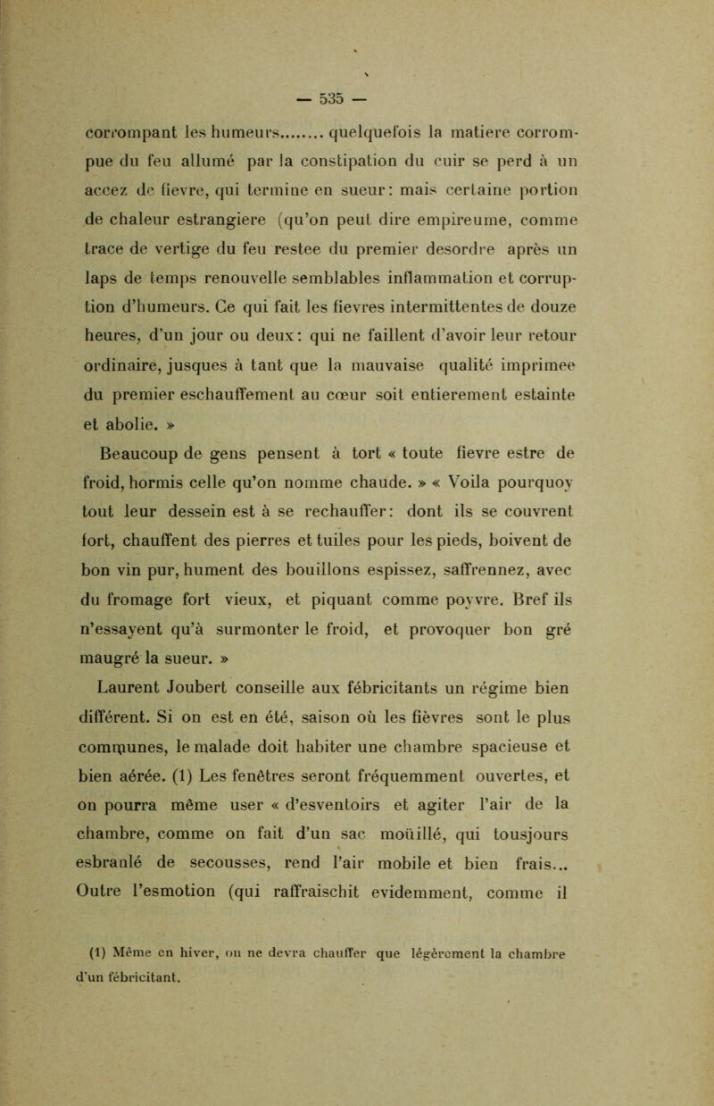 corrompant les humeurs quelquefois la matière corrom- pue du feu allumé par la constipation du cuir se perd à un accez de fievre, qui termine en sueur: mais certaine portion de chaleur estrangiere (qu’on peut dire empire urne, comme trace de vertige du feu restee du premier desordre après un laps de temps renouvelle semblables inflammation et corrup- tion d’humeurs. Ce qui fait les fievres intermittentes de douze heures, d'un jour ou deux: qui ne faillent d’avoir leur retour ordinaire, jusques à tant que la mauvaise qualité imprimée du premier eschauffement au cœur soit entièrement estainte et abolie. » Beaucoup de gens pensent à tort « toute fievre estre de froid, hormis celle qu’on nomme chaude. » « Voila pourquoy tout leur dessein est à se réchauffer: dont ils se couvrent fort, chauffent des pierres et tuiles pour les pieds, boivent de bon vin pur, hument des bouillons espissez, saffrennez, avec du fromage fort vieux, et piquant comme poyvre. Bref ils n’essayent qu’à surmonter le froid, et provoquer bon gré maugré la sueur. » Laurent Joubert conseille aux fébricitants un régime bien différent. Si on est en été, saison où les fièvres sont le plus communes, le malade doit habiter une chambre spacieuse et bien aérée. (1) Les fenêtres seront fréquemment ouvertes, et on pourra même user « d’esventoirs et agiter l’air de la chambre, comme on fait d’un sac moüillé, qui tousjours esbranlé de secousses, rend l’air mobile et bien frais... Outre l’esmotion (qui raffraischit évidemment, comme il (1) Même en hiver, on ne devra chauffer que légèrement la chambre d’un fébricitant.