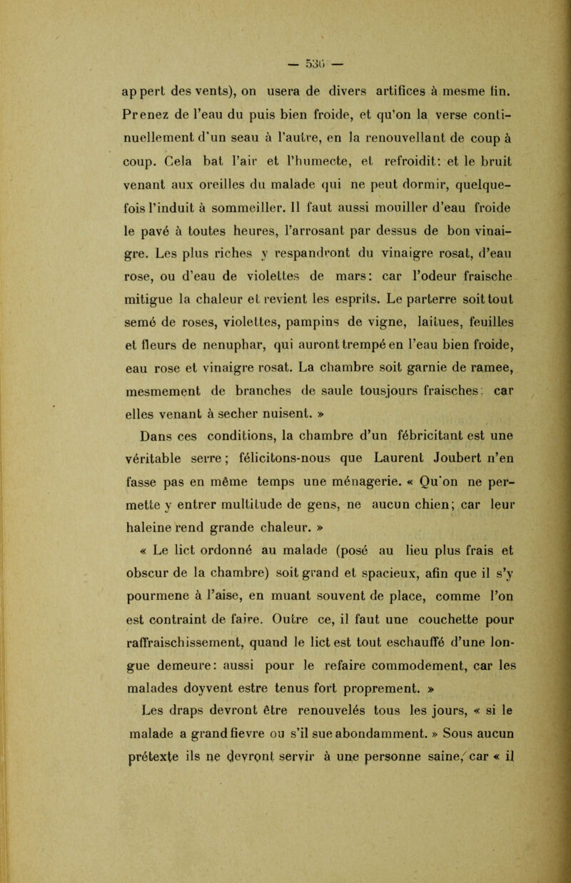 — 530 — ap pert des vents), on usera de divers artifices à mesme fin. Prenez de l’eau du puis bien froide, et qu’on la verse conti- nuellement d'un seau à l’autre, en la renouvellant de coup à coup. Gela bat l’air et l’humecte, et refroidit: et le bruit venant aux oreilles du malade qui ne peut dormir, quelque- fois l’induit à sommeiller. Il faut aussi mouiller d’eau froide le pavé à toutes heures, l’arrosant par dessus de bon vinai- gre. Les plus riches y respandront du vinaigre rosat, d’eau rose, ou d’eau de violettes de mars: car l’odeur fraische mitigue la chaleur et revient les esprits. Le parterre soit tout semé de roses, violettes, pampins de vigne, laitues, feuilles et fleurs de nénuphar, qui auront trempé en l’eau bien froide, eau rose et vinaigre rosat. La chambre soit garnie de ramee, mesmement de branches de saule tousjours fraisches : car elles venant à secher nuisent. » Dans ces conditions, la chambre d’un fébricitant est une véritable serre ; félicitons-nous que Laurent Joubert n’en fasse pas en même temps une ménagerie. « Qu‘on ne per- mette y entrer multitude de gens, ne aucun chien; car leur haleine rend grande chaleur. » « Le lict ordonné au malade (posé au lieu plus frais et obscur de la chambre) soit grand et spacieux, afin que il s’y pourmene à l’aise, en muant souvent de place, comme l’on est contraint de faire. Outre ce, il faut une couchette pour raffraischissement, quand le lict est tout eschauffé d’une lon- gue demeure: aussi pour le refaire commodément, car les malades doyvent estre tenus fort proprement. » Les draps devront être renouvelés tous les jours, « si le malade a grand fievre ou s’il sue abondamment. » Sous aucun prétexte ils ne devront servir à une personne saine,7 car « il