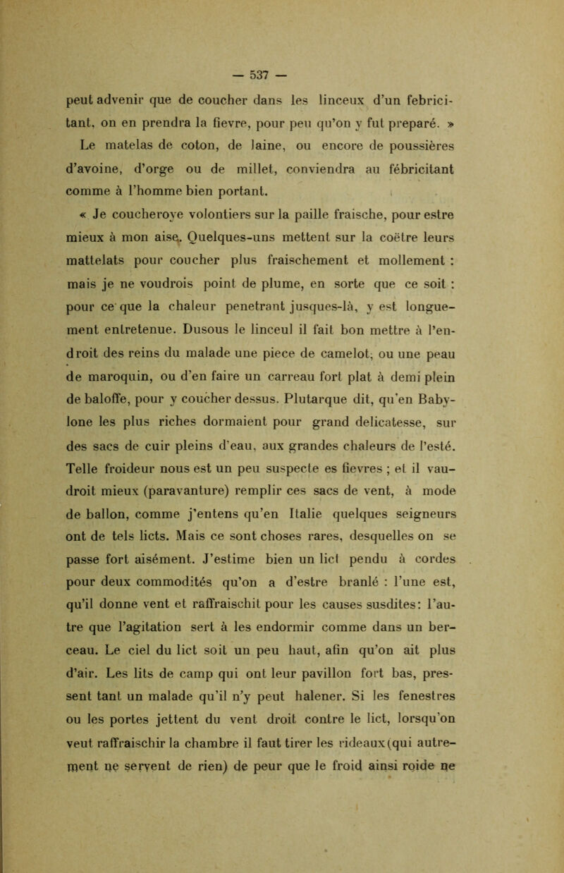 peut advenir que de coucher dans les linceux d’un fébrici- tant, on en prendra la fîevre, pour peu qu’on y fut préparé. » Le matelas de coton, de laine, ou encore de poussières d’avoine, d’orge ou de millet, conviendra au fébricitant comme à l’homme bien portant. « Je coucheroye volontiers sur la paille fraische, pour estre mieux à mon aise. Quelques-uns mettent sur la coëtre leurs mattelats pour coucher plus fraischement et mollement : mais je ne voudrois point de plume, en sorte que ce soit : pour ce que la chaleur pénétrant jusques-là, y est longue- ment entretenue. Dusous le linceul il fait bon mettre à l’en- droit des reins du malade une piece de camelot; ou une peau de maroquin, ou d’en faire un carreau fort plat à demi plein de baloffe, pour y coucher dessus. Plutarque dit, qu’en Baby- lone les plus riches dormaient pour grand délicatesse, sur des sacs de cuir pleins d'eau, aux grandes chaleurs de l’esté. Telle froideur nous est un peu suspecte es fievres ; et il vau- droit mieux (paravanture) remplir ces sacs de vent, à mode de ballon, comme j’entens qu’en Italie quelques seigneurs ont de tels licts. Mais ce sont choses rares, desquelles on se passe fort aisément. J’estime bien un lict pendu à cordes pour deux commodités qu’on a d’estre branlé : l’une est, qu’il donne vent et raffraischit pour les causes susdites : l’au- tre que l’agitation sert à les endormir comme dans un ber- ceau. Le ciel du lict soit un peu haut, afin qu’on ait plus d’air. Les lits de camp qui ont leur pavillon fort bas, pres- sent tant un malade qu’il n’y peut halener. Si les fenestres ou les portes jettent du vent droit contre le lict, lorsqu’on veut raffraischir la chambre il faut tirer les rideaux (qui autre- ment ne servent de rien) de peur que le froid ainsi roide ne
