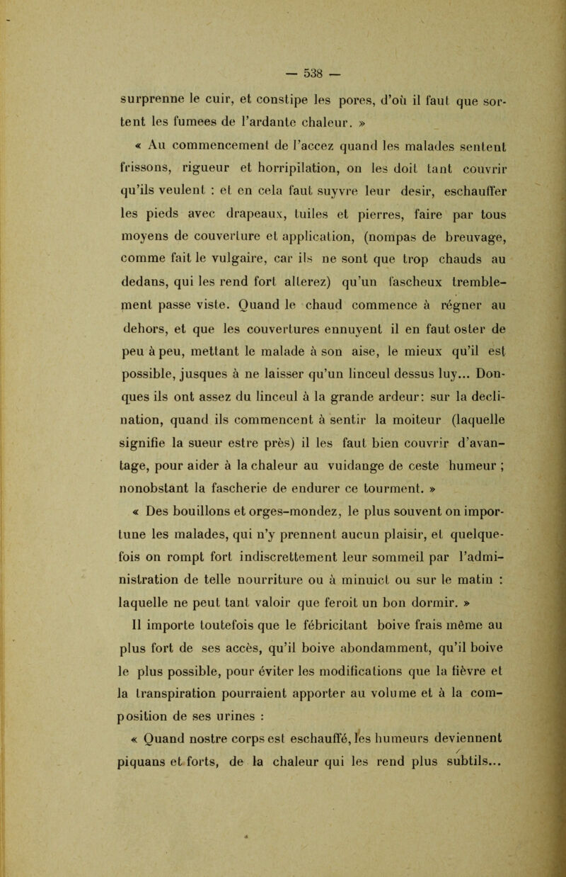 surprenne le cuir, et constipe les pores, d’où il faut que sor- tent les fumees de Tardante chaleur. » « Au commencement de Taccez quand les malades sentent frissons, rigueur et horripilation, on les doit tant couvrir qu’ils veulent : et en cela faut suyvre leur désir, eschauffer les pieds avec drapeaux, tuiles et pierres, faire par tous moyens de couverture et application, (nompas de breuvage, comme fait le vulgaire, car ils ne sont que trop chauds au dedans, qui les rend fort altérez) qu’un fascheux tremble- ment passe viste. Quand le chaud commence à régner au dehors, et que les couvertures ennuyent il en faut osier de peu à peu, mettant le malade à son aise, le mieux qu’il est possible, jusques à ne laisser qu’un linceul dessus luy... Don- ques ils ont assez du linceul à la grande ardeur: sur la décli- nation, quand ils commencent à sentir la moiteur (laquelle signifie la sueur estre près) il les faut bien couvrir d’avan- tage, pour aider à la chaleur au vuidange de ceste humeur ; nonobstant la fascherie de endurer ce tourment. » « Des bouillons et orges-mondez, le plus souvent on impor- tune les malades, qui n’y prennent aucun plaisir, et quelque- fois on rompt fort indiscrettement leur sommeil par l’admi- nistration de telle nourriture ou à minuicl ou sur le matin : laquelle ne peut tant valoir que feroit un bon dormir. » 11 importe toutefois que le fébricitant boive frais même au plus fort de ses accès, qu’il boive abondamment, qu’il boive le plus possible, pour éviter les modifications que la fièvre et la transpiration pourraient apporter au volume et à la com- position de ses urines : « Quand nostre corps est eschaufîé, les humeurs deviennent / piquans et forts, de la chaleur qui les rend plus subtils...