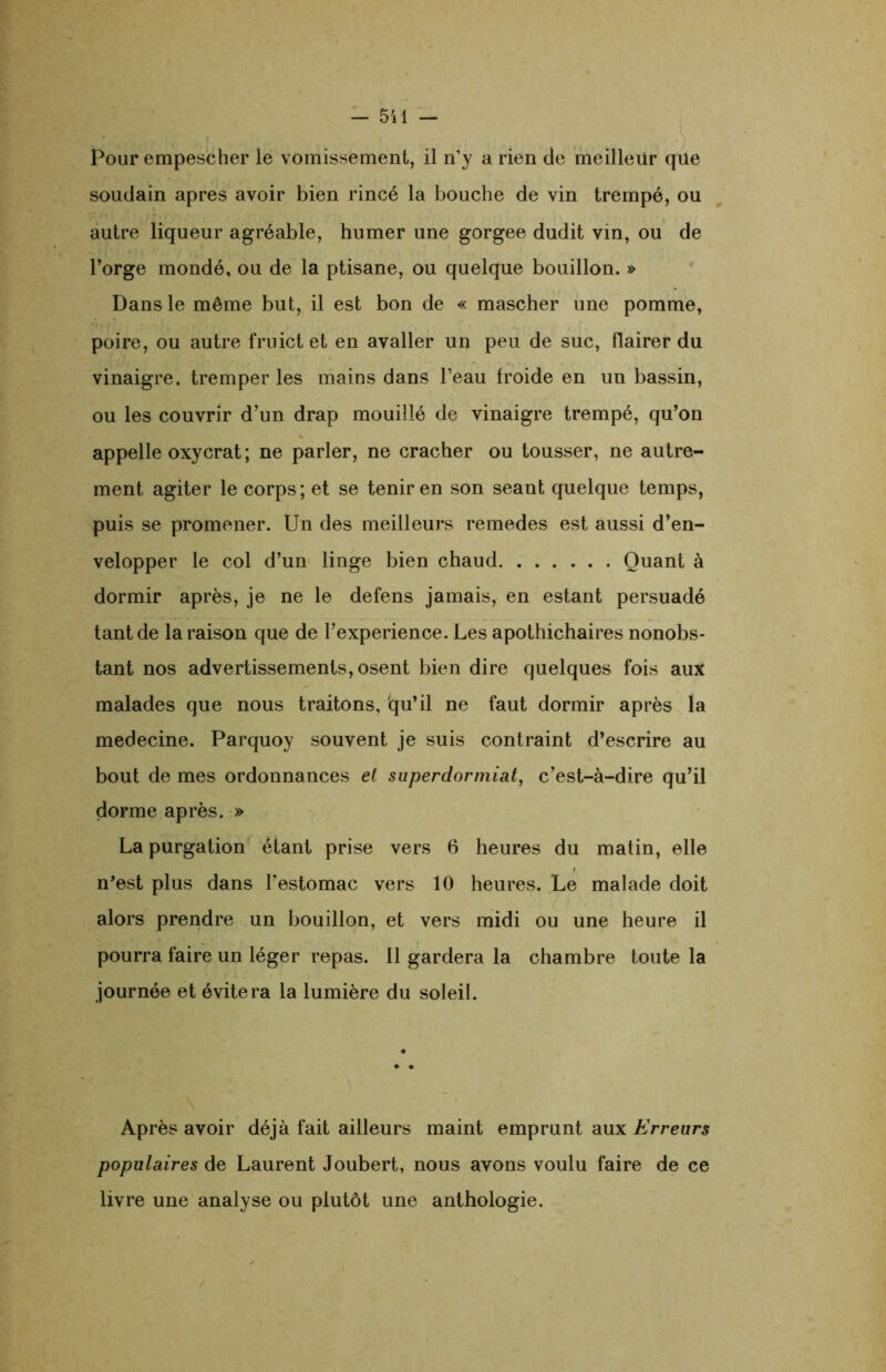 Pour empescher le vomissement, il n’y a rien de meilleur que soudain apres avoir bien rincé la bouche de vin trempé, ou autre liqueur agréable, humer une gorgee dudit vin, ou de l’orge mondé, ou de la ptisane, ou quelque bouillon. » Dans le même but, il est bon de « mascher une pomme, poire, ou autre fruict et en avaller un peu de suc, flairer du vinaigre, tremper les mains dans l’eau froide en un bassin, ou les couvrir d’un drap mouillé de vinaigre trempé, qu’on appelle oxycrat ; ne parler, ne cracher ou tousser, ne autre- ment agiter le corps; et se tenir en son séant quelque temps, puis se promener. Un des meilleurs remedes est aussi d’en- velopper le col d’un linge bien chaud Quant à dormir après, je ne le defens jamais, en estant persuadé tant de la raison que de l’experience. Les apothichaires nonobs- tant nos advertissements, osent bien dire quelques fois aux malades que nous traitons, qu’il ne faut dormir après la medecine. Parquoy souvent je suis contraint d’escrire au bout de mes ordonnances et superdormiat, c’est-à-dire qu’il dorme après. » La purgation étant prise vers 6 heures du matin, elle n’est plus dans l’estomac vers 10 heures. Le malade doit alors prendre un bouillon, et vers midi ou une heure il pourra faire un léger repas. 11 gardera la chambre toute la journée et évitera la lumière du soleil. Après avoir déjà fait ailleurs maint emprunt aux Erreurs populaires de Laurent Joubert, nous avons voulu faire de ce livre une analyse ou plutôt une anthologie.