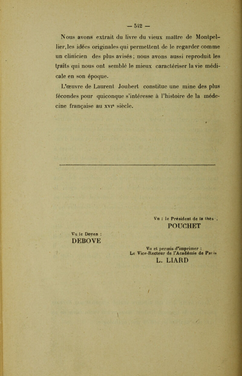 Nous avons extrait du livre du vieux maître de Montpel- lier, les idées originales qui permettent de le regarder comme un clinicien des plus avisés ; nous avons aussi reproduit les traits qui nous ont semblé le mieux caractériser la vie médi- cale en son époque. L’œuvre de Laurent Joubert constitue une mine des plus fécondes pour quiconque s’intéresse à l’histoire de la méde- cine française au xvi« siècle. Vu : le Président de la thés . POUCHET Vu le Doyen : DEBOVE Vu et permis d'imprimer : Le Vice-Recteur de l’Académie de Pat is L. LIARD \