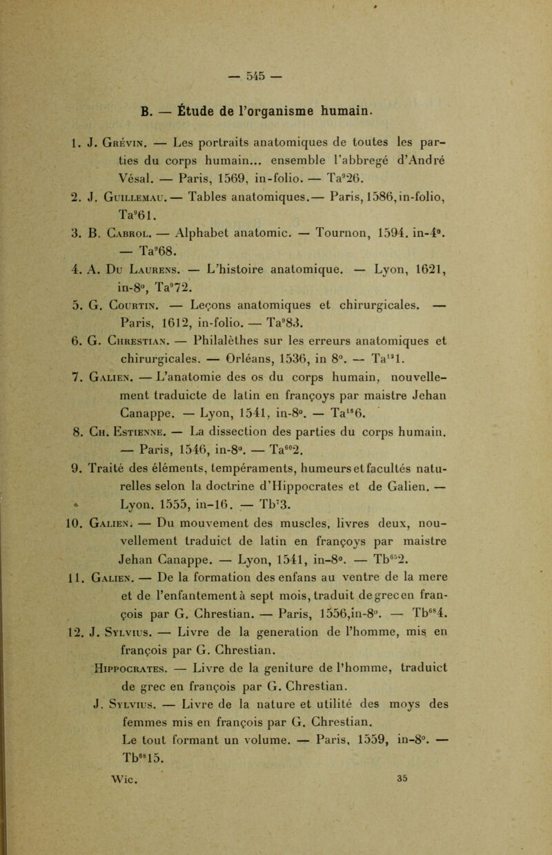 B. — Étude de l'organisme humain. 1. J. Grévin. — Les portraits anatomiques de toutes les par- ties du corps humain... ensemble l’abbregé d’André Vésal. — Paris, 1569, in-folio. — Ta926. 2. J. Guillemau.— Tables anatomiques.— Paris, 1586,in-folio, Ta961. 3. B. Cabrol. — Alphabet anatomie. — Tournon, 1594. in-4°. — Ta968. 4. A. Du Laurens. — L’histoire anatomique. — Lyon, 1621, in-8°, Ta972. 5. G. Courtin. — Leçons anatomiques et chirurgicales. — Paris, 1612, in-folio. — Ta983. 6. G. Chrestian. — Philalèthes sur les erreurs anatomiques et chirurgicales. — Orléans, 1536, in 8°. — Talâl. 7. Galien. — L’anatomie des os du corps humain, nouvelle- ment traduicte de latin en françoys par maistre Jehan Canappe. — Lyon, 1541, in-8°. — Ta186. 8. Ch. Estienne. — La dissection des parties du corps humain. — Paris, 1546, in-8°. — Ta602. 9. Traité des éléments, tempéraments, humeurs et facultés natu- relles selon la doctrine d’Hippocrates et de Galien. — Lyon. 1555, in-16. — Tb73. 10. Galien. — Du mouvement des muscles, livres deux, nou- vellement traduict de latin en françoys par maistre Jehan Canappe. — Lyon, 1541, in-8°. — Tb652. 11. Galien. — De la formation des enfans au ventre de la mere et de l’enfantement à sept mois, traduit de grec en fran- çois par G. Chrestian. — Paris, l556,in-8°. — Tb684. 12. J. Sylvius. — Livre de la génération de l’homme, mis en françois par G. Chrestian. Hippocrates. — Livre de la geniture de l’homme, traduict de grec en françois par G. Chrestian. J. Sylvius. — Livre de la nature et utilité des moys des femmes mis en françois par G. Chrestian. Le tout formant un volume. — Paris, 1559, in-8°. — Tb08l5. Wic. 35