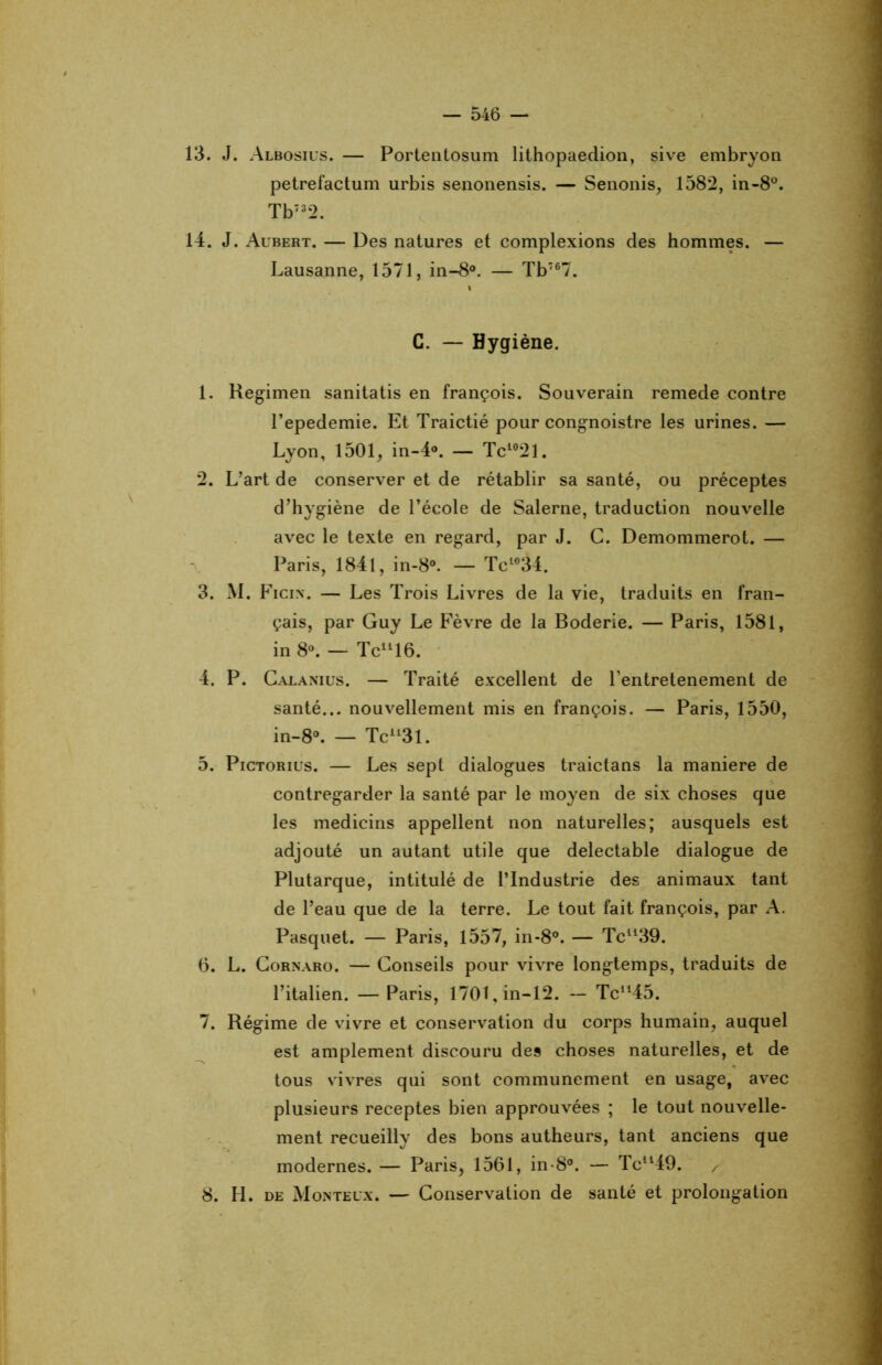 13. J. Albosius. — Portentosum lithopaedion, sive embryon petrefactum urbis senonensis. — Senonis, 1582, in-8°. Tb732. 14. J. Aubert. — Des natures et complexions des hommes. — Lausanne, 1571, in-8°. — Tbï67. C. — Hygiène. 1. Regimen sanitatis en françois. Souverain remede contre l’epedemie. Et Traictié pour congnoistre les urines. — Lyon, 1501, in-4°. — Tc1021. 2. L’art de conserver et de rétablir sa santé, ou préceptes d’hygiène de l’école de Salerne, traduction nouvelle avec le texte en regard, par J. G. Demommerot. — Paris, 1841, in-8°. — Tc1034. 3. M. Ficin. — Les Trois Livres de la vie, traduits en fran- çais, par Guy Le Fèvre de la Boderie. — Paris, 1581, in 8°. — Tcll16. 4. P. Calanius. — Traité excellent de Pentretenement de santé... nouvellement mis en françois. — Paris, 1550, in-8°. — Tcll3l. 5. Pictorius. — Les sept dialogues traictans la maniéré de contregarder la santé par le moyen de six choses que les medicins appellent non naturelles; ausquels est adjouté un autant utile que délectable dialogue de Plutarque, intitulé de l’Industrie des animaux tant de l’eau que de la terre. Le tout fait françois, par A. Pasquet. — Paris, 1557, in-8°. — Tcll39. 6. L. Cornaro. — Conseils pour vivre longtemps, traduits de l’italien. — Paris, 1701,in-12. -- Tcu45. 7. Régime de vivre et conservation du corps humain, auquel est amplement discouru des choses naturelles, et de tous vivres qui sont communément en usage, avec plusieurs receptes bien approuvées ; le tout nouvelle- ment recueilly des bons autheurs, tant anciens que modernes. — Paris, 1561, in-8°. — Tcll49. / 8. H. de Monteux. — Conservation de santé et prolongation