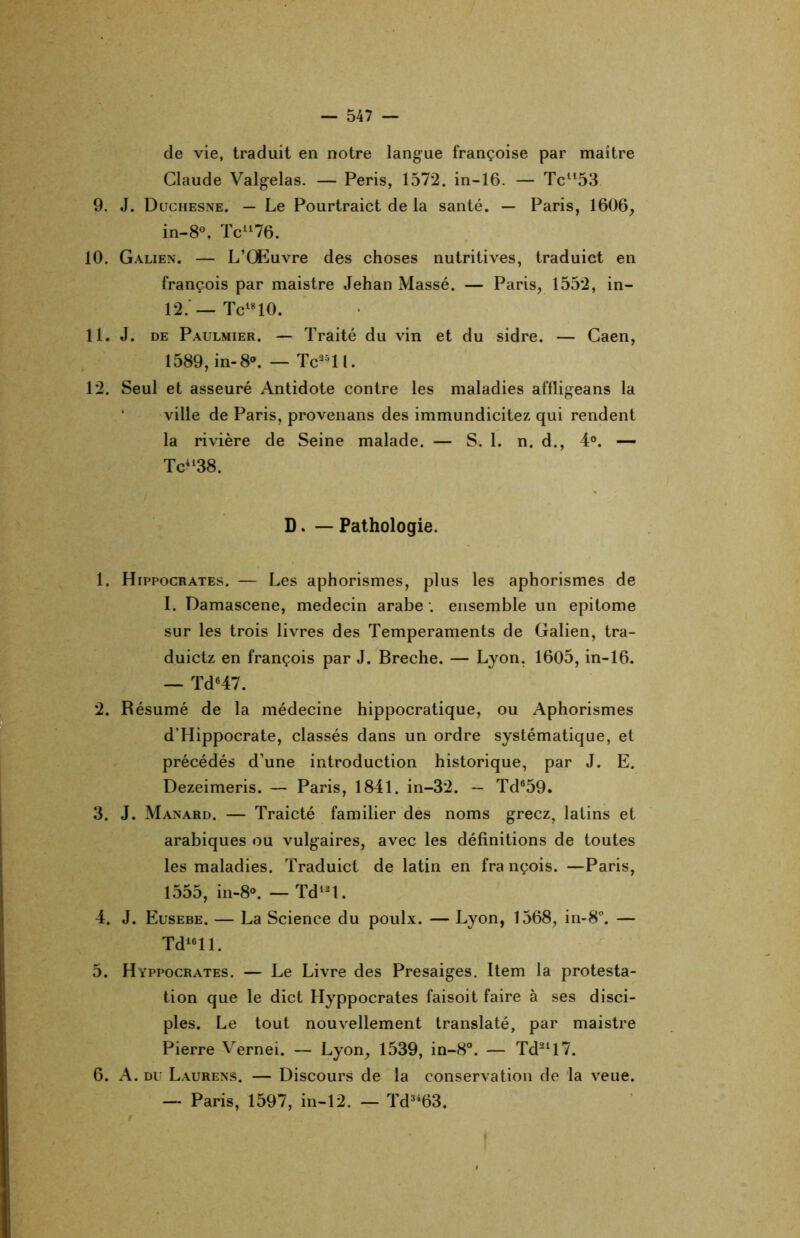 de vie, traduit en notre langue françoise par maître Claude Valgelas. — Péris, 1572. in-16. — Tcll53 9. J. Duchesne. — Le Pourtraict de la santé. — Paris, 1606, in-8°, Tcll76. 10. Galien. — L’Œuvre des choses nutritives, traduict en françois par maistre Jehan Massé. — Paris, 1552, in- 12. —Tci810. 11. J. de Paulmier. — Traité du vin et du sidre. — Caen, 1589, in- 8°. — Tc25ll. 12. Seul et asseuré Antidote contre les maladies affligeans la ville de Paris, provenans des immundicitez qui rendent la rivière de Seine malade. — S. 1. n. d., 4°. — Tc4138. D. — Pathologie. 1. Hippocrates. — Les aphorismes, plus les aphorismes de I. Damascene, médecin arabe . ensemble un epitome sur les trois livres des Tempéraments de Galien, tra- duictz en françois par J. Breche. — Lyon. 1605, in-16. — Td647. 2. Résumé de la médecine hippocratique, ou Aphorismes d’Hippocrate, classés dans un ordre systématique, et précédés d’une introduction historique, par J. E. Dezeimeris. — Paris, 1841. in-32. — Td®59. 3. J. Manard. — Traicté familier des noms gréez, latins et arabiques ou vulgaires, avec les définitions de toutes les maladies. Traduict de latin en fra nçois. —Paris, 1555, in-8°. —Td12t. 4. J. Eusebe. — La Science du poulx. — Lyon, 1568, in-8°. — Td16ll. 5. Hyppocrates. — Le Livre des Presaiges. Item la protesta- tion que le dict Hyppocrates faisoit faire à ses disci- ples. Le tout nouvellement translaté, par maistre Pierre Vernei. — Lyon, 1539, in-8°. — Td21l7. 6. A. du Laurens. — Discours de la conservation de la veue. — Paris, 1597, in-12. — Td3463.