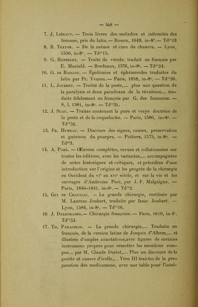 7. J. Liébaut.— Trois livres des maladies et infirmités des femmes, pris du latin.— Rouen, 1649, in-8°.— Td3513 8. B. Textor. — De la nature et cure du chancre. — Lyon. 1550, in-8°. — Td4315. 9. G. Rondelet. — Traité de vérole, traduit en français par E. Maniald. —Bordeaux, 1576, in-8°. —Td4324. 10. G. de Baillou. — Épidémies et éphémérides traduites du latin par Pr. Yvaren.— Paris, 1858, in-8°. — Td5,26. 11. L. Joubert. — Traitté de la peste,... plus une question de la paralysie et deux paradoxes de la révulsion... tra- duits fidèlement en françois par G. des Innocens. — S. 1. 1581, in-8°. — Td5331. 12. J. Suau. — Traitez contenant la pure et vraye doctrine de la peste et de la coqueluche. — Paris, 1586, in-8°. — Td5352. 13. Fr. Humeau. — Discours des signes, causes, préservation et guérison du pourpre. — Poitiers, 1575, in-8°. — Td633. 14. A. Paré. — Œuvres complètes, revues et collationnées sur toutes les éditions, avec les variantes,... accompagnées de notes historiques et critiques, et précédées d’une introduction sur l'origine et les progrès de la chirurgie en Occident du vie au xvie siècle, et sur la vie et les ouvrages d’Ambroise Paré, par J. F. Malgaigne. — Paris, 1840-1841, in-8°. — Td7â2. 15. Gui de Chauliac. — La grande chirurgie, restituée par M. Laurens Joubert, traduite par Isaac Joubert. — Lyon, 1584, in-8°. — Td7316. 16 J. Dalechamps.— Chirurgie françoise.— Paris, 1610, in-4°. Td7353. 17. Th. Paracelse. — La grande chirurgie,... Traduite en françois, de la version latine de Josquin d’Alhem,... et illustrée d’amples annotations,avec figures de certains instrumens propres pour remettre les membres rom- pus... par M. Claude Dariot,... Plus un discours delà goutte et causes d'icelle,. . Yten III traictez de la pré- paration des medicamens, avec une table pour l’intel-