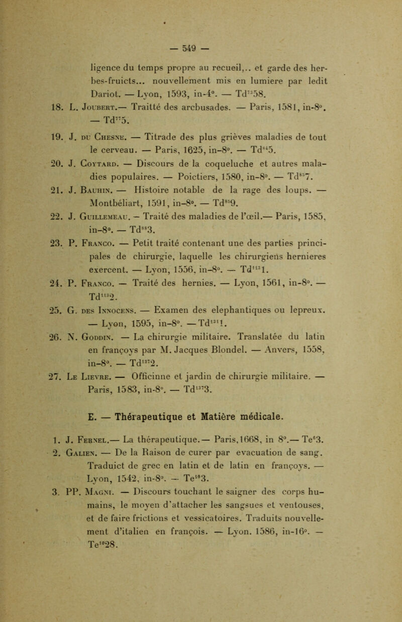 licence du temps propre au recueil... et garde des her- bes-fruicts... nouvellement mis en lumière par ledit Dariot. —Lyon, 1593, in-4°. — TdT358. 18. L. Joubert.— Traitté des arcbusades. — Paris, 158l,in-8°. — Td775. 19. J. du Chesne. — Titrade des plus grièves maladies de tout le cerveau. — Paris, 1625, in-8°. — Td845. 20. J. Coytard. — Discours de la coqueluche et autres mala- dies populaires. — Poictiers, 1580, in-8°. — Td357. 21. J. Bauhin. — Histoire notable de la rage des loups. — Montbéliart, 1591, in-8°. — Td859. 22. J. Guillemeau. — Traité des maladies de l’œil.— Paris, 1585, in-8°. — Td883. 23. P. Franco. — Petit traité contenant une des parties princi- pales de chirurgie, laquelle les chirurgiens hernieres exercent. — Lyon, 1556, in-8°. — Td,lsl. 24. P. Franco. — Traité des hernies. — Lyon, 1561, in-8°. — Td1132. 25. G. des Innocens. — Examen des elephantiques ou lepreux. — Lyon, 1595, in-8°. —Td131l. 26. N. Goddin. — La chirurgie militaire. Translatée du latin en françoys par M. Jacques Blondel. — Anvers, 1558, in-8°. — Td1372. 27. Le Lievre. — Officinne et jardin de chirurgie militaire. — Paris, 1583, in-8°. — Td1373. E. — Thérapeutique et Matière médicale. 1. J. Fernel.— La thérapeutique.— Paris,1668, in 8°.— Te63. 2. Galien. — De la Raison de curer par évacuation de sang. Traduict de grec en latin et de latin en françoys. — Lyon, 1542, in-8°. - Te“3. 3. PP. Magni. — Discours touchant le saigner des corps hu- mains, le moyen d’attacher les sangsues et ventouses, et de faire frictions et vessicatoires. Traduits nouvelle- ment d’italien en françois. — Lyon. 1586, in-16°. — Te1028.