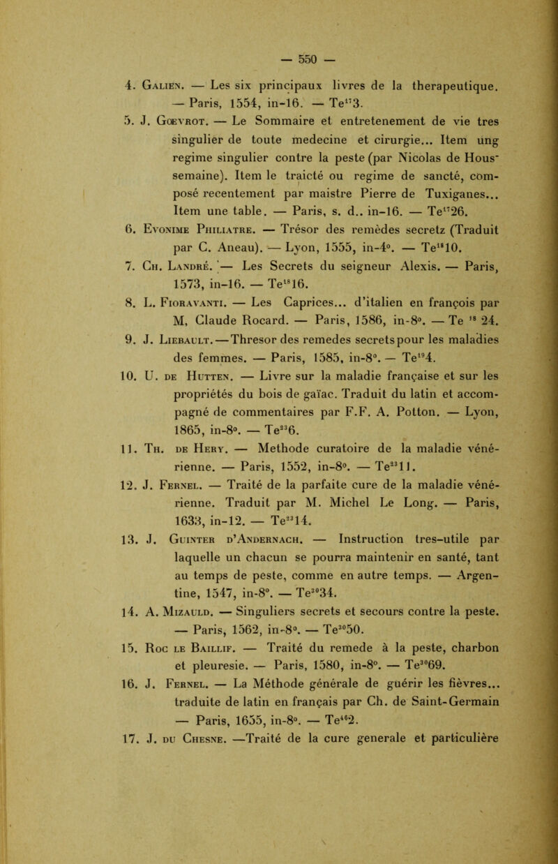 4. Galien. — Les six principaux livres de la thérapeutique. — Paris, 1554, in-16. — Te173. 5. J. Gqevrot. — Le Sommaire et entretenement de vie très singulier de toute medecine et cirurgie... Item ung régime singulier contre la peste (par Nicolas de Hous- semaine). Item le traicté ou régime de sancté, com- posé recentement par maistre Pierre de Tuxiganes... Item une table. — Paris, s. d.. in-16. — Te1726. 6. Evonime Philiatre. — Trésor des remèdes secretz (Traduit par C. Aneau).—Lyon, 1555, in-4°. — Telg10. 7. Ch. Landré. — Les Secrets du seigneur Alexis. — Paris, 1573, in-16. — Te1816. 8. L. Fioravanti. — Les Caprices... d’italien en françois par M, Claude Rocard. — Paris, 1586, in-8°. —Te ,8 24. 9. J. Liébault. — Thresor des remedes secrets pour les maladies des femmes. — Paris, 1585, in-8°. — Tel94. 10. U. de Hutten. — Livre sur la maladie française et sur les propriétés du bois de gaïac. Traduit du latin et accom- pagné de commentaires par F.F. A. Potton. — Lyon, 1865, in-8°. — Te236. U. Th. de Hery. — Méthode curatoire de la maladie véné- rienne. — Paris, 1552, in-8°. — Te23ll. 12. J. Fernel. — Traité de la parfaite cure de la maladie véné- rienne. Traduit par M. Michel Le Long. — Paris, 1633, in-12. — Te23l4. 13. J. Guinter d’Andernach. — Instruction tres-utile par laquelle un chacun se pourra maintenir en santé, tant au temps de peste, comme en autre temps. — Argen- tine, 1547, in-8°. — Te3034. 14. A. Mizauld. — Singuliers secrets et secours contre la peste. — Paris, 1562, in-8°. — Te3050. 15. Roc le Baillif. — Traité du remede à la peste, charbon et pleuresie. — Paris, 1580, in-8°. — Te3069. 16. J. Fernel. — La Méthode générale de guérir les fièvres... traduite de latin en français par Ch. de Saint-Germain — Paris, 1655, in-8°. — Te462. 17. J. du Chesne. —Traité de la cure generale et particulière \