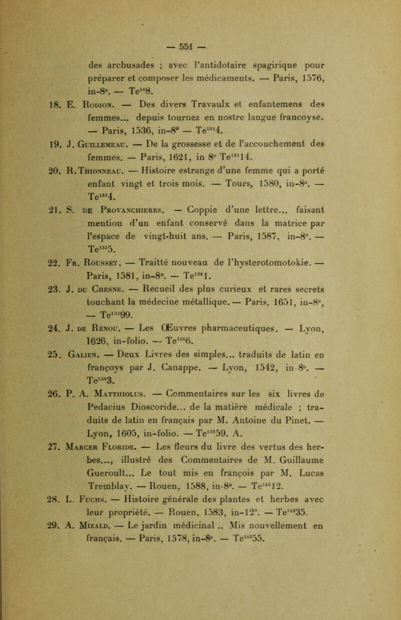 des arcbusades ; avec l’antidotaire spagirique pour préparer et composer les médicaments. — Paris, 1576, in-8°. — Teâ68. 18. E. Rodion. — Des divers Travaulx et enfantemens des femmes... depuis tournez en nostre langue francoyse. — Paris, 1536, in-8° — Teiai4. 19. J. Guillbmbau. — De la grossesse et de l’accouchement des femmes. — Paris, 1621, in 8° Tetail4. 20. R. Thionneau. — Histoire estrange d’une femme qui a porté enfant vingt et trois mois. — Tours, 1580, in-8°. — Telî34. 21. S. de Provanchieres. — Coppie d’une lettre... faisant mention d’un enfant conservé dans la matrice par l’espace de vingt-huit ans. — Paris, 1587, in-8°. — Tel335. 22. Fr. Rousset. — Traitté nouveau de l’hysterotomotokie. — Paris, 1581, in-8°. — Teia4l. 23. J. du Chesne. — Recueil des plus curieux et rares secrets touchant la médecine métallique.— Paris, 1651, in-8ü, — Te13199. 24. J. de Renou. — Les Œuvres pharmaceutiques. — Lyon, 1626, in-folio. — Te,366. 25. Galien. — Deux Livres des simples... traduits de latin en françoys par J. Canappe. — Lyon, 1542, in 8°. — Te1J*3. 26. P. A. Matthiolus. — Commentaires sur les six livres de Pedacius Dioscoride... de la matière médicale ; tra- duits de latin en français par M. Antoine du Pinet. — Lyon, 1605, in-folio. — Te13859. A. 27. Marcer Floride. — Les fleurs du livre des vertus des her- bes..., illustré des Commentaires de M. Guillaume Gueroult... Le tout mis en françois par M. Lucas Tremblay. —Rouen, 1588, in-8°. — Tel4a12. 28. L. Fuchs. — Histoire générale des plantes et herbes avec leur propriété. — Rouen, 1583, in-12°. — Teua35. 29. A. Mizald. — Le jardin médicinal .. Mis nouvellement en français. — Paris, 1578, in-8°. — Teua55.