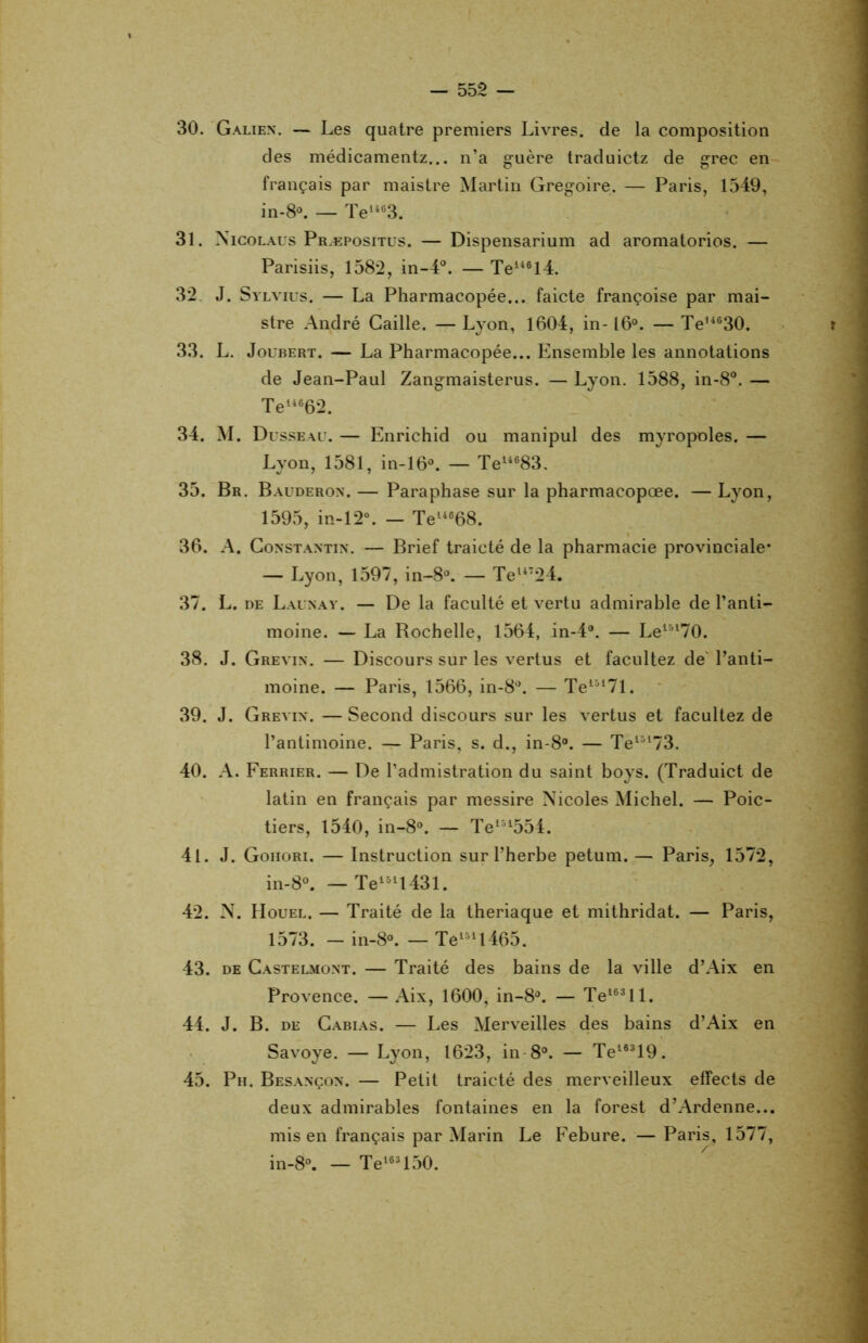 30. Galien. — Les quatre premiers Livres, de la composition des médicamentz... n’a guère traduictz de grec en français par maistre Martin Grégoire. — Paris, 1549, in-8°. — Te1463. 31. Nicolaus Præpositus. — Dispensarium ad aromatorios. — Parisiis, 1582, in-4°. — Te146l4. 32. J. Sylvius. — La Pharmacopée... faicte françoise par mai- stre André Caille. — Lyon, 1604, in-16°. — Te,4630. 33. L. Joubert. — La Pharmacopée... Ensemble les annotations de Jean-Paul Zangmaisterus. — Lyon. 1588, in-8°. — Te14662. 34. M. Dusseau. — Enrichid ou manipul des myropoles. — Lyon, 1581, in-16°. — Tel4683. 35. Br. Bauderon. — Paraphase sur la pharmacopœe. — Lyon, 1595, in-12°. — Te14668. 36. A. Constantin. — Brief traicté de la pharmacie provinciale* — Lyon, 1597, in-8°. — Tel4724. 37. L. de Launay. — De la faculté et vertu admirable de l’anti- moine. — La Bochelle, 1564, in-4°. — Le15170. 38. J. Grevin. — Discours sur les vertus et facilitez de l’anti- moine. — Paris, 1566, in-8°. — Tel517l. 39. J. Grevin. —Second discours sur les vertus et facultez de l’antimoine. — Paris, s. d., in-8°. — Tel5173. 40. A. Ferrier. — De l’admistration du saint boys. (Traduict de latin en français par messire Nicoles Michel. — Poic- tiers, 1540, in-8°. — Tem554. 41. J. Gohori. — Instruction sur l’herbe petum. — Paris, 1572, in-8°. — Tel5ll431. 42. N. Houel. — Traité de la theriaque et mithridat. — Paris, 1573. — in-8°. — Te151l465. 43. de Castelmont. — Traité des bains de la ville d’Aix en Provence. — Aix, 1600, in-8°. — Te163ll. 44. J. B. de Cabias. — Les Merveilles des bains d’Aix en Savoye. — Lyon, 1623, in 8°. — Te16319. 45. Ph. Besançon. — Petit traicté des merveilleux effects de deux admirables fontaines en la forest d’Ardenne... mis en français par Marin Le Febure. — Paris, 1577, in-8°. — Te163150.