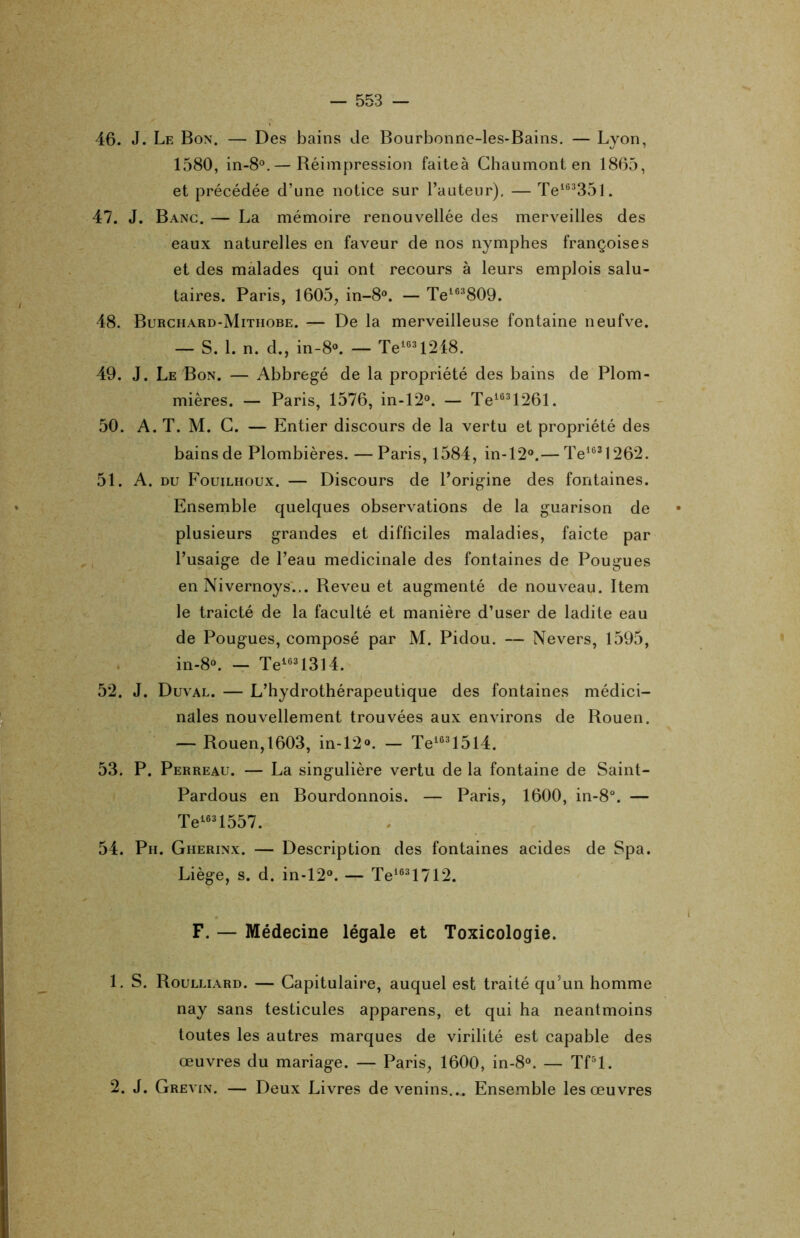 46. J. Le Bon. — Des bains Je Bourbonne-les-Bains. — Lyon, 1580, in-8°.— Réimpression faiteà Chaumont en 1865, et précédée d’une notice sur l’auteur). — Te16335l. 47. J. Banc. — La mémoire renouvellée des merveilles des eaux naturelles en faveur de nos nymphes françoises et des malades qui ont recours à leurs emplois salu- taires. Paris, 1605, in-8°. — Te163809. 48. Burchard-Mithobe. — De la merveilleuse fontaine neufve. — S. 1. n. d., in-8°. — Tele31248. 49. J. LeBon. — Abbregé de la propriété des bains de Plom- mières. — Paris, 1576, in-12°. — Te1631261. 50. A. T. M. C. — Entier discours de la vertu et propriété des bains de Plombières. — Paris, 1584, in-120.— Te1631262. 51. A. du Fouilhoux. — Discours de l’origine des fontaines. Ensemble quelques observations de la guarison de plusieurs grandes et difficiles maladies, faicte par l’usaige de l’eau médicinale des fontaines de Pougues en Nivernoys... Reveu et augmenté de nouveau. Item le traicté de la faculté et manière d’user de ladite eau de Pougues, composé par M. Pidou. — Nevers, 1595, in-8°. — Te16313l4. 52. J. Duval. — L’hydrothérapeutique des fontaines médici- nales nouvellement trouvées aux environs de Rouen. — Rouen,1603, in-12o. — Te16315l4. 53. P. Perreau. — La singulière vertu de la fontaine de Saint- Pardous en Bourdonnois. — Paris, 1600, in-8°. — Te1631557. 54. Ph. Gherinx. — Description des fontaines acides de Spa. Liège, s. d. in-12°. — Te1631712. F. — Médecine légale et Toxicologie. 1. S. Roulliard. — Capitulaire, auquel est traité qu’un homme nay sans testicules apparens, et qui ha neantmoins toutes les autres marques de virilité est capable des œuvres du mariage. — Paris, 1600, in-8°. — Tf5l. 2. J. Grevin. — Deux Livres de venins... Ensemble les œuvres