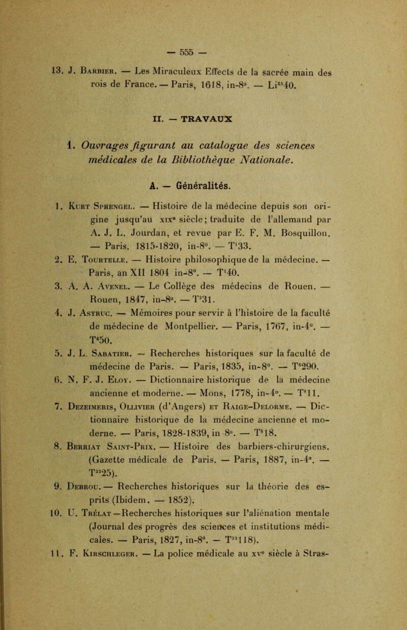 13. J. Barbier. — Les Miraculeux Effects de la sacrée main des rois de France. — Paris, 1618, in-8°. — Li2540. II. — TRAVAUX 1. Ouvrages figurant au catalogue des sciences médicales de la Bibliothèque Nationale. A. — Généralités. 1. Kurt Sprengel. — Histoire de la médecine depuis son ori- gine jusqu’au xix® siècle ; traduite de Fallemand par A. J. L. Jourdan, et revue par E. F. M. Bosquillon. — Paris. 1815-1820, in-8°. — T^. 2. E. Tourtelle. — Histoire philosophique de la médecine. — Paris, an XII 1804 in-^8°. — TMO. 3. A. A. Avenel. — Le Collège des médecins de Rouen. — Rouen, 1847, in-8°. —T33l. 4. J. Astruc. — Mémoires pour servir à l’histoire de la faculté de médecine de Montpellier. — Paris, 1767, in-4°. — T650. 5. J. L. Sabatier. — Recherches historiques sur la faculté de médecine de Paris. — Paris, 1835, in-8°. — T6290. 6. N. F. J. Eloy. — Dictionnaire historique de la médecine ancienne et moderne. — Mons, 1778, in-4°. — T?11. 7. Dezeimeris, Ollivier (d’Angers) et Raige-Delorme. — Dic- tionnaire historique de la médecine ancienne et mo- derne. — Paris, 1828-1839, in 8°. — T818. 8. Berriat Saint-Prix. — Histoire des barbiers-chirurgiens. (Gazette médicale de Paris. — Paris, 1887, in-4°. — T3325). 9. Debrou. — Recherches historiques sur la théorie des es- prits (Ibidem. — 1852). 10. U. Trélat—Recherches historiques sur l’aliénation mentale (Journal des progrès des scierîces et institutions médi- cales. — Paris, 1827, in-8°. — T:,:,118). 11. F. Kirschleger. — La police médicale au xve siècle à Stras-