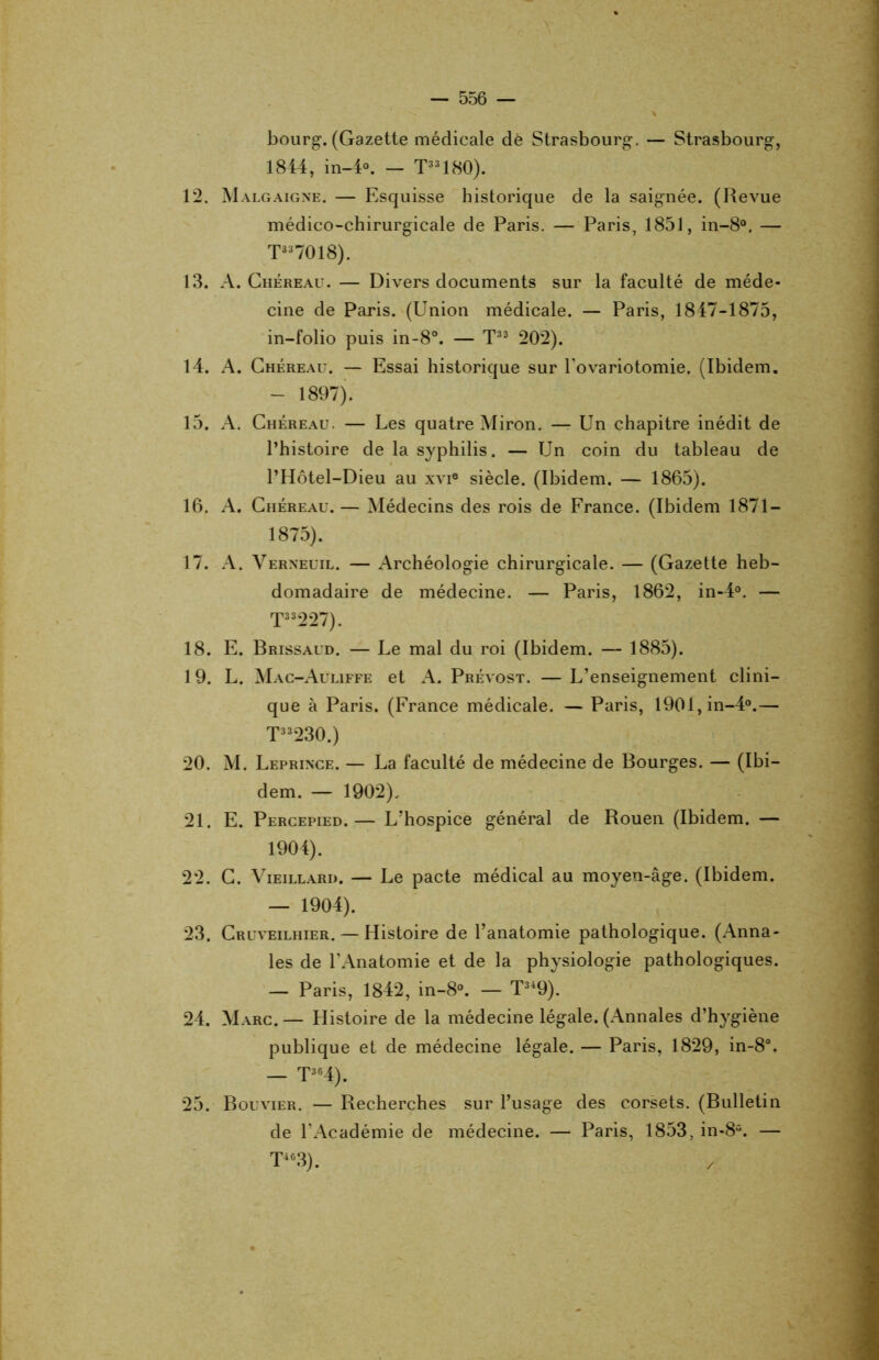 bourg. (Gazette médicale dé Strasbourg. — Strasbourg, 1844, in—4°. — T33180). 12. Malgaigne. — Esquisse historique de la saignée. (Revue médico-chirurgicale de Paris. — Paris, 1851, in-8°. — T337018). 13. A. Chéreau. — Divers documents sur la faculté de méde- cine de Paris. (Union médicale. — Paris, 1847-1875, in-folio puis in-8°. — T33 202). 14. A. Chéreau. — Essai historique sur l'ovariotomie, (Ibidem. - 1897). 15. A. Chéreau. — Les quatre Miron. — Un chapitre inédit de l’histoire de la syphilis. — Un coin du tableau de l’Hôtel-Dieu au xvi® siècle. (Ibidem. — 1865). 16. A. Chéreau.— Médecins des rois de France. (Ibidem 1871 — 1875). 17. A. Verneuil. — Archéologie chirurgicale. — (Gazette heb- domadaire de médecine. — Paris, 1862, in-4°. — T33227). 18. E. Brissaud. — Le mal du roi (Ibidem. — 1885). 19. L. Mac-Auliffe et A. Prévost. — L’enseignement clini- que à Paris. (France médicale. — Paris, 1901,in-4°.— T33230.) 20. M. Leprince. — La faculté de médecine de Bourges. — (Ibi- dem. — 1902). 21. E. Percepied.— L’hospice général de Rouen (Ibidem. — 1904). 22. C. Vieillard. — Le pacte médical au moyen-âge. (Ibidem. — 1904). 23. Cruveilhier. — Histoire de l’anatomie pathologique. (Anna- les de l'Anatomie et de la physiologie pathologiques. — Paris, 1842, in-8°. — T34 9). 24. Marc. — Histoire de la médecine légale. (Annales d’hygiène publique et de médecine légale. — Paris, 1829, in-8°. — T364). 25. Bouvier. — Recherches sur l’usage des corsets. (Bulletin de l’Académie de médecine. — Paris, 1853, in-8“. — T463). x