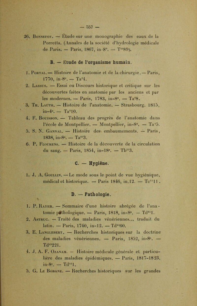 26. Bonnefoy. — Étude sur une monographie des eaux de la Porretta. (Annales de la société d’hydrologie médicale de Paris. — Paris, 1867, in-8°. — Ti689). B. — Etude de l’organisme humain. J. Portal.— Histoire de l’anatomie et de la chirurgie. — Paris, 1770, in-8°. — Ta24. 2. Lassus. — Essai ou Discours historique et critique sur les découvertes faites en anatomie par les anciens et par les modernes. — Paris, 1783, in-8°. — Ta28. 3. Tu. Lauth. — Histoire de l’anatomie. — Strasbourg, 1815, in-4°. — Ta210. 4. F. Bouisson. — Tableau des progrès de l’anatomie dans l’école de Montpellier. — Montpellier, in-8°. — Ta45. 5. S. N. Gannal. — Histoire desv embaumements. — Paris, 1838, in-8°. — Ta633. 6. P. Flourens. — Histoire de la découverte de la circulation du sang. — Paris, 1854, in-18°. — Tb353. G. — Hygiène. 1. J. A. Goüllin. —Le mode sous le point de vue hygiénique, médical et historique. — Paris 1846, in.12. — Tc15ll . D. — Pathologie. 1. P. Rayer. —Sommaire d’une histoire abrégée de l’ana- tomie pâlhologique. — Paris, 1818, in-8°. — Tdâ3l. 2. Astruc. — Traité des maladies vénériennes... traduit du latin. — Paris, 1740, in-12. — Td4360. 3. E. Langlebert. — Recherches historiques sur la doctrine des maladies vénériennes. — Paris, 1852, in-8°. — Tdi3221. 4. J. A. F. Ozanam. — Histoire médicale générale et particu- lière des maladies épidémiques. — Paris, 1817-1823, in-8°. — Td52l. 5. G. Le Borgne. — Recherches historiques sur les grandes