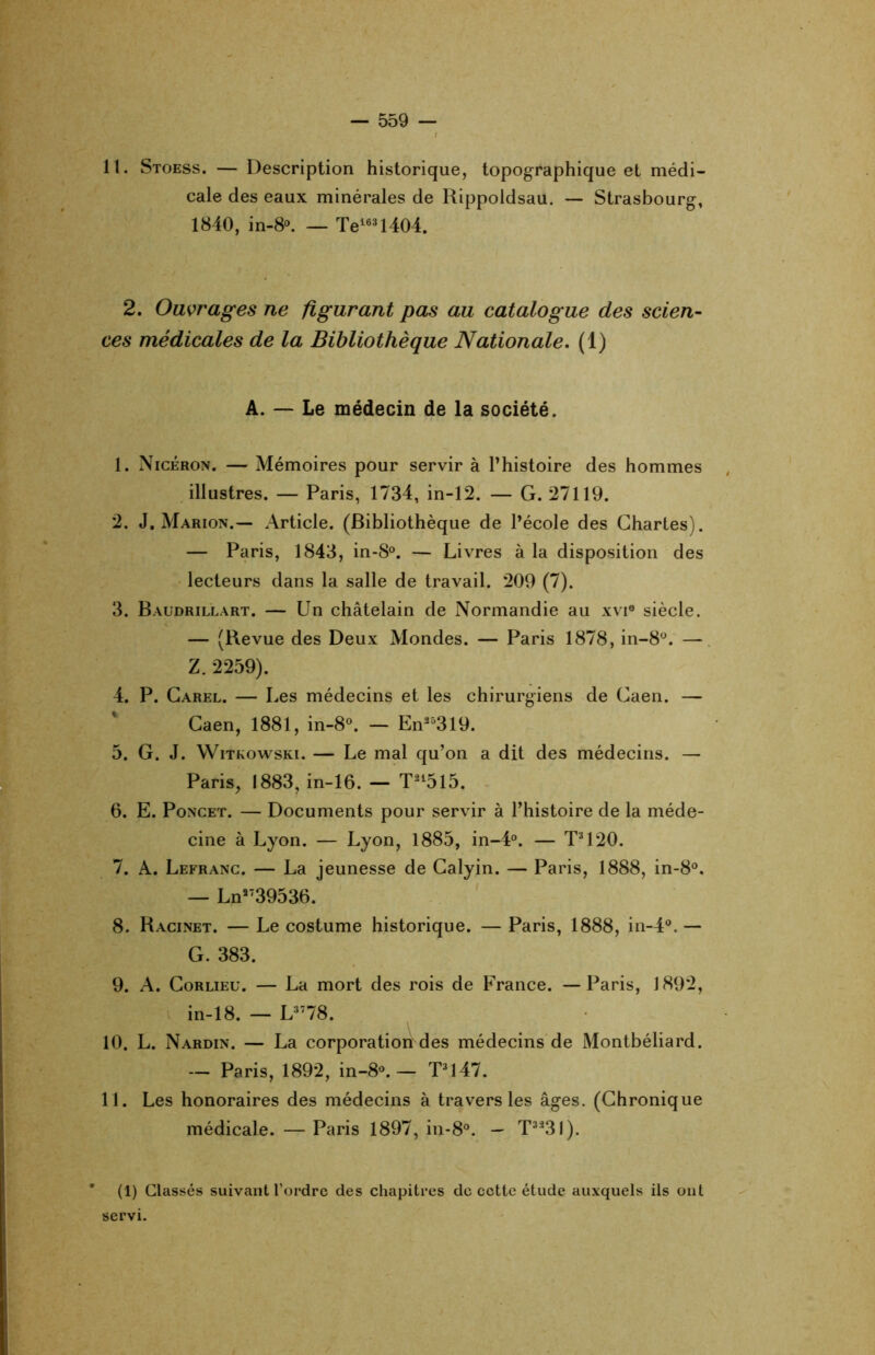 11. Stoess. — Description historique, topographique et médi- cale des eaux minérales de Rippoldsau. — Strasbourg, 1840, in-8°. — Te163l404. 2. Ouvrages ne figurant pas au catalogue des scien- ces médicales de la Bibliothèque Nationale. (1) A. — Le médecin de la société. 1. Nicéron. — Mémoires pour servir à l’histoire des hommes illustres. — Paris, 1734, in-12. — G. 27119. 2. J. Marion.— Article. (Bibliothèque de l’école des Chartes). — Paris, 1843, in-8°. — Livres à la disposition des lecteurs dans la salle de travail. 209 (7). 3. Baudrillart. — Un châtelain de Normandie au xvi® siècle. — (Revue des Deux Mondes. — Paris 1878, in-8°. — Z. 2259). 4. P. Carel. — Les médecins et les chirurgiens de Caen. — Caen, 1881, in-8°. — En25319. 5. G. J. Witkowski. — Le mal qu’on a dit des médecins. — Paris, 1883, in-16. — T215l5. 6. E. Poncet. — Documents pour servir à l’histoire de la méde- cine à Lyon. — Lyon, 1885, in-4°. — T3120. 7. A. Lefranc. — La jeunesse de Calyin. — Paris, 1888, in-8°. — Ln3739536. 8. Racinet. — Le costume historique. — Paris, 1888, in-4°. — G. 383. 9. A. Corlieu. — La mort des rois de France. —Paris, 1892, in-18. — L3778. 10. L. Nardin. — La corporation des médecins de Montbéliard. — Paris, 1892, in-8®. — T3l47. 11. Les honoraires des médecins à travers les âges. (Chronique médicale. — Paris 1897, in-8°. — T323l). * (1) Classés suivant l’ordre des chapitres de cette étude auxquels ils ont servi.