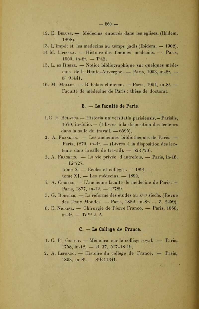 12. E. Beluze.— Médecins enterrés dans les églises. (Ibidem. 1898). 13. L’impôt et les médecins au temps jadis (Ibidem. — 1902). 14 M. Lipinska. — Histoire des femmes médecins. — Paris, 19G0, in-8°. — T845. 15. L. de Ribier. — Notice bibliographique sur quelques méde- cins de la Haute-Auvergne. — Paris, 1903,in-8°. — 8° 91441. 16. M. Mollet. — Rabelais clinicien. — Paris, 1904, in-8°. — Faculté de médecine de Paris : thèse de doctorat. B. — La faculté de Paris. 1. G E. Bulaeus.— Historia universitatis parisiensis.—Parisiis, 1670, in-folio.— (1 livres à la disposition des lecteurs dans la salle du travail. — 6595). 2. A. Franklin. — Les anciennes bibliothèques de Paris. — Paris, 1870, in-4°. — (Livres à la disposition des lec- teurs dans la salle de travail). — 523 (20). 3. A. Franklin. — La vie privée d’autrefois. — Paris, in-16. — Li3727. tome X. — Ecoles et collèges. — 1891. tome XI. — Les médecins. — 1892. 4. A. Corlieu. — L’ancienne faculté de médecine de Paris. — Paris, 1877, in-12. — T6789. 5. G. Boissier. — La réforme des études au xvi6 siècle. (Revue des Deux Mondes. — Paris, 1882, in-8°. — Z. 2259). 6. E. Nicaise. — Chirurgie de Pierre Franco. — Paris, 1856, in-4°. - Td113 2. A. C. — Le Collège de France. 1. C. P. Goujet. — Mémoire sur le collège royal. — Paris, 1758, in-12. — R 37, 517-18-19. 2. A. Lefranc. — Histoire du collège de France. — Paris, 1893, in-8°. — 8°R 11341.