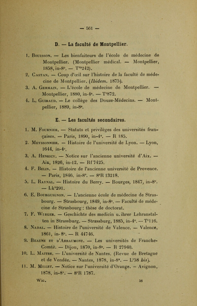D. — La faculté de Montpellier. 1. Bouisson. — Les bienfaiteurs de l’école de médecine de Montpellier. (Montpellier médical. — Montpellier, 1858, in-8°. — T3î242). 2. Castan. — Coup d’œil sur l’histoire de la faculté de méde- cine de Montpellier. (Ibidem. 1875). 3. A. Germain. — L’école de médecine de Montpellier. — Montpellier, 1880, in-4°. —T6872. 4. L. Guiraud. — Le collège des Douze-Médecins. — Mont- pellier, 1889, in-8°. E. — Les facultés secondaires. 1. M. Fournier. — Statuts et privilèges des universités fran- çaises. — Paris, 1890, in-4°. — R 185. 2. Meyssonnier. — Histoire de l’université de Lyon. — Lyon, 1644, in-4°. 3. A. Henricy. — Notice sur l’ancienne université d’Aix. — Aix, 1826, in-12. — Rf7425. 4. F. Belin. — Histoire de l’ancienne université de Provence. — Paris, 1846. in-8°. — 8°R 13218. 5. L. Raynal. — Histoire du Berry. — Bourges, 1847, in-8°. — Lk2291. 6. E. Bourguignon. — L’ancienne école de médecine de Stras- bourg. — Strasbourg, 1849, in-8°. — Faculté de méde- cine de Strasbourg : thèse de doctorat. 7. F. Wieger. — Geschichte des medicin u.ihrer Lehranstal- ten in Strassburg. — Strassburg, 1885, in-4°. — T3116. 8. Nadal. — Histoire de l’université de Valence. — Valence, 1861, in-8°. — R 44746. 9. Beaune et d’Arbaumont. — Les universités de Franche- Comté. — Dijon, 1870, in-8°. — R 27940. 10. L. Maître. — L’université de Nantes. (Revue de Bretagne et de Vendée. — Nantes, 1878, in-8°. — L958 bis). 11. M. Millet. — Notice sur l’université d’Orange. — Avignon, 1878, in-8°. — 8°R 1787. Wic. 36