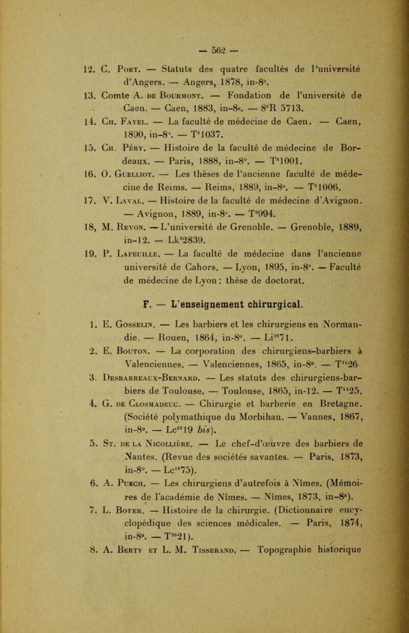 1*2. C. Port. — Statuts des quatre facultés de l'université d’Angers. — Angers, 1878, in-8°. 13. Comte A. de Bourmont. — Fondation de l’université de Caen. — Caen, 1883, in-8°. — 8°R 5713. 14. Cii. Fayel. — La faculté de médecine de Caen. — Caen, 1890, in-8. — T61037. 15. Ch. Péry. — Histoire de la faculté de médecine de Bor- deaux. — Paris, 1888, in-8°. — T61001. 16. O. Guelliot. — Les thèses de l’ancienne faculté de méde- cine de Reims. — Reims, 1889, in-8°. — T61006. 17. V. Laval. — Histoire de la faculté de médecine d’Avignon. — Avignon, 1889, in-8°. — T6994. 18. M. Revon. —L’université de Grenoble. — Grenoble, 1889, in-12. - Lk228 39. 19. P. Lafeuille. — La faculté de médecine dans l’ancienne université de Cahors. —Lyon, 1895, in-8°. —Faculté de médecine de Lyon : thèse de doctorat. F. — L’enseignement chirurgical. 1. E. Gosselin. — Les barbiers et les chirurgiens en Norman- die. — Rouen, 1864, in-8°. — Li287l. 2. E. Bouton. — La corporation des chirurgiens-barbiers à Valenciennes. — Valenciennes, 1865, in-8°. — Tu26 3. Desbarreaux-Bernard. — Les statuts des chirurgiens-bar- biers de Toulouse. — Toulouse, 1865, in-12. — Tu25. 4. G. de Closmadeuc. — Chirurgie et barberie en Bretagne. (Société polymathique du Morbihan. — Vannes, 1867, in-8°. — Le2019 bis). 5. St. de la Nicollière. — Le chef-d’œuvre des barbiers de Nantes. (Revue des sociétés savantes. — Paris, 1873, in-8°. — Lc1875). 6. A. Puech. — Les chirurgiens d’autrefois à Nîmes. (Mémoi- res de l’académie de Nîmes. — Nîmes, 1873, in-8°). 7. L. Boyer. — Histoire de la chirurgie. (Dictionnaire ency- clopédique des sciences médicales. — Paris, 1874, in-8°. — T2621). 8. A. Berty et L. M. Tisserand. — Topographie historique