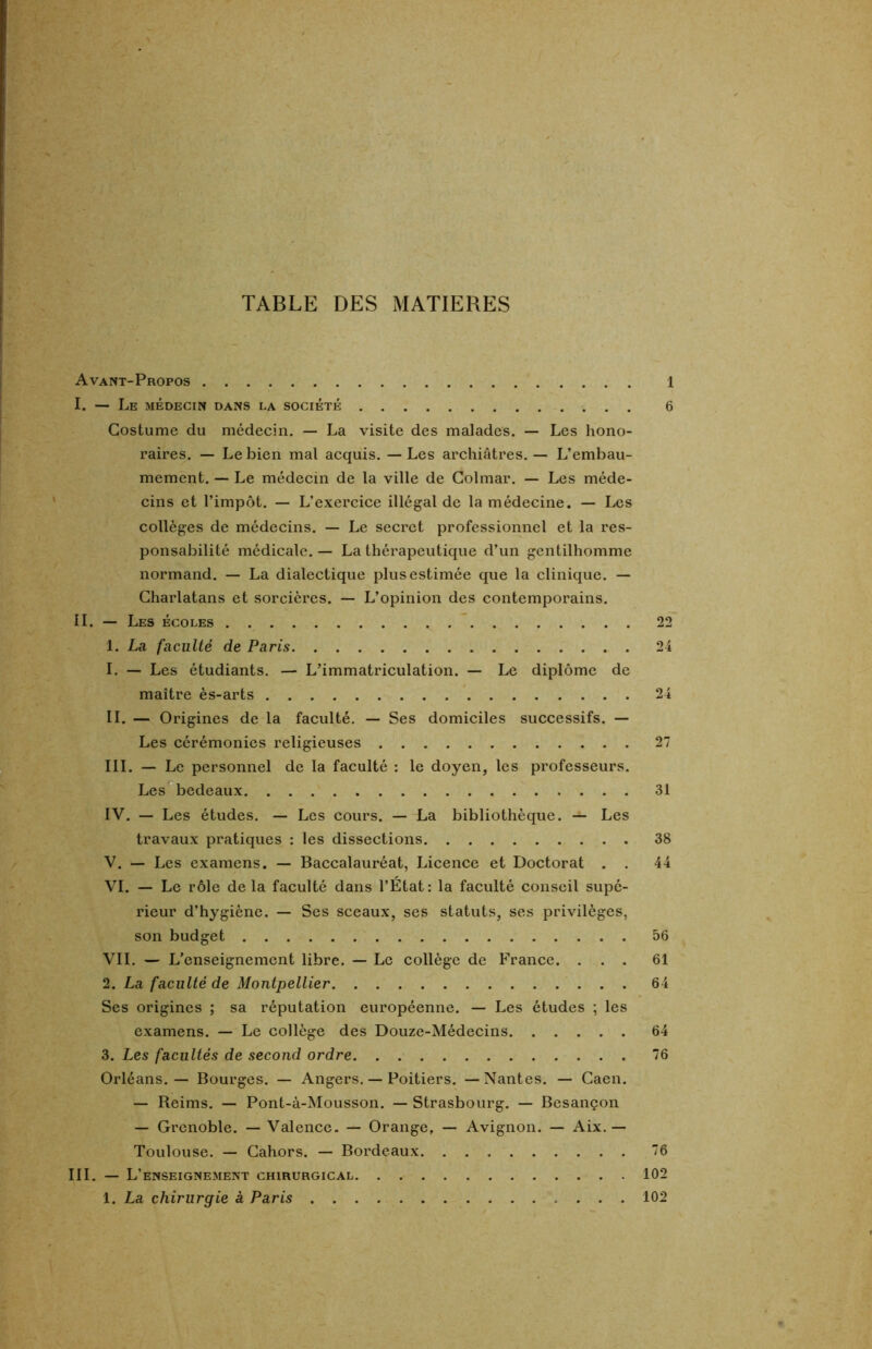 TABLE DES MATIERES Avant-Propos I. — Le médecin dans la société Costume du médecin. — La visite des malades. — Les hono- raires. — Le bien mal acquis. — Les archiâtres. — L’embau- mement. — Le médecin de la ville de Colmar. — Les méde- cins et l’impôt. — L’exercice illégal de la médecine. — Les collèges de médecins. — Le secret professionnel et la res- ponsabilité médicale. — La thérapeutique d’un gentilhomme normand. — La dialectique plus estimée que la clinique. — Charlatans et sorcières. — L’opinion des contemporains. II. — Les écoles 1. La faculté de Paris 1. — Les étudiants. — L’immatriculation. — Le diplôme de maître ès-arts II. — Origines de la faculté. — Ses domiciles successifs. — Les cérémonies religieuses III. — Le personnel de la faculté : le doyen, les professeurs. Les bedeaux IV. — Les études. — Les cours. — La bibliothèque. — Les travaux pratiques : les dissections V. — Les examens. — Baccalauréat, Licence et Doctorat . . VI. — Le rôle de la faculté dans l’État : la faculté conseil supé- rieur d’hygiène. — Ses sceaux, ses statuts, ses privilèges, son budget VII. — L’enseignement libre. — Le collège de France. . . . 2. La faculté de Montpellier Ses origines ; sa réputation européenne. — Les études ; les examens. — Le collège des Douze-Médecins 3. Les facultés de second ordre Orléans. — Bourges. — Angers. — Poitiers. — Nantes. — Caen. — Reims. — Pont-à-Mousson. — Strasbourg. — Besançon — Grenoble. — Valence. — Orange, — Avignon. — Aix. — Toulouse. — Cahors. — Bordeaux III. — L’enseignement chirurgical 1. La chirurgie à Paris 6 22 24 24 27 31 38 44 56 61 64 64 76 76 102 102