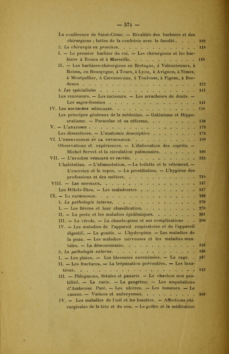 La conférence de Saint-Côme. — Rivalités des barbiers et des chirurgiens ; luttes de la confrérie avec la faculté 102 2. La chirurgie en province 118 I. — Le premier barbier du roi. — Les chirurgiens et les bar- biers à Rouen et à Marseille 118 II. — Les barbiers-chirurgiens en Bretagne, à Valenciennes, à Reims, en Bourgogne, à Tours, à Lyon, à Avignon, à Nîmes, à Montpellier, à Carcassonne, à Toulouse, à Figeac, à Bor- deaux 122 3. Les spécialistes 141 Les renoueurs. — Les inciseurs. — Les arracheurs de dents. — Les sages-femmes 141 IV. Les doctrines médicales 158 Les principes généraux de la médecine. — Galénisme et Hippo- cratisme. — Paracelse et sa réforme. . . 158 V. — L’anatomie 175 Les dissections. — L’anatomie descriptive 175 VI. L’embryologie et la physiologie 199 Observations et expériences. — L'élaboration des esprits. — Michel Servet et la circulation pulmonaire 199 VII. — L’hygiène publique et privée 215 L'habitation. —L'alimentation. — La toilette et le vêtement.— L’exercice et le repos. — La prostitution. — L’hygiène des professions et des métiers 215 VIII. — Les hôpitaux 247 Les Hôtels-Dieu. — Les maladreries 247 IX. — La pathologie 268 1. La pathologie interne 270 1. — Les fièvres et leur classification 270 II. — La peste et les maladies épidémiques 281 III. — La vérole. — La chaude-pisse et ses complications . . 299 IV. — Les maladies de l’appareil respiratoire et de l'appareil digestif. — La goutte. — L'hydropisie. — Les maladies de la peau. — Les maladies nerveuses et les maladies men- tales. — La démonomanie 310 2. La pathologie externe 336 I. — Les plaies. — Les blessures envenimées. — La rage. . 337 II. — Les fractures. — La trépanation préventive. — Les luxa- tions 342 III. — Phlegmons, fistules et panaris — Le charbon non pes- tiféré. — La carie. — La gangrène. — Les amputations d’Ambroise Paré. — Les ulcères. — Les tumeurs. — Le cancer. — Varices et anévrysmes 350 IV. — Les maladies de l'œil et les lunettes. — Affections /chi- rurgicales de la tète et du cou. — Le goitre et la médication