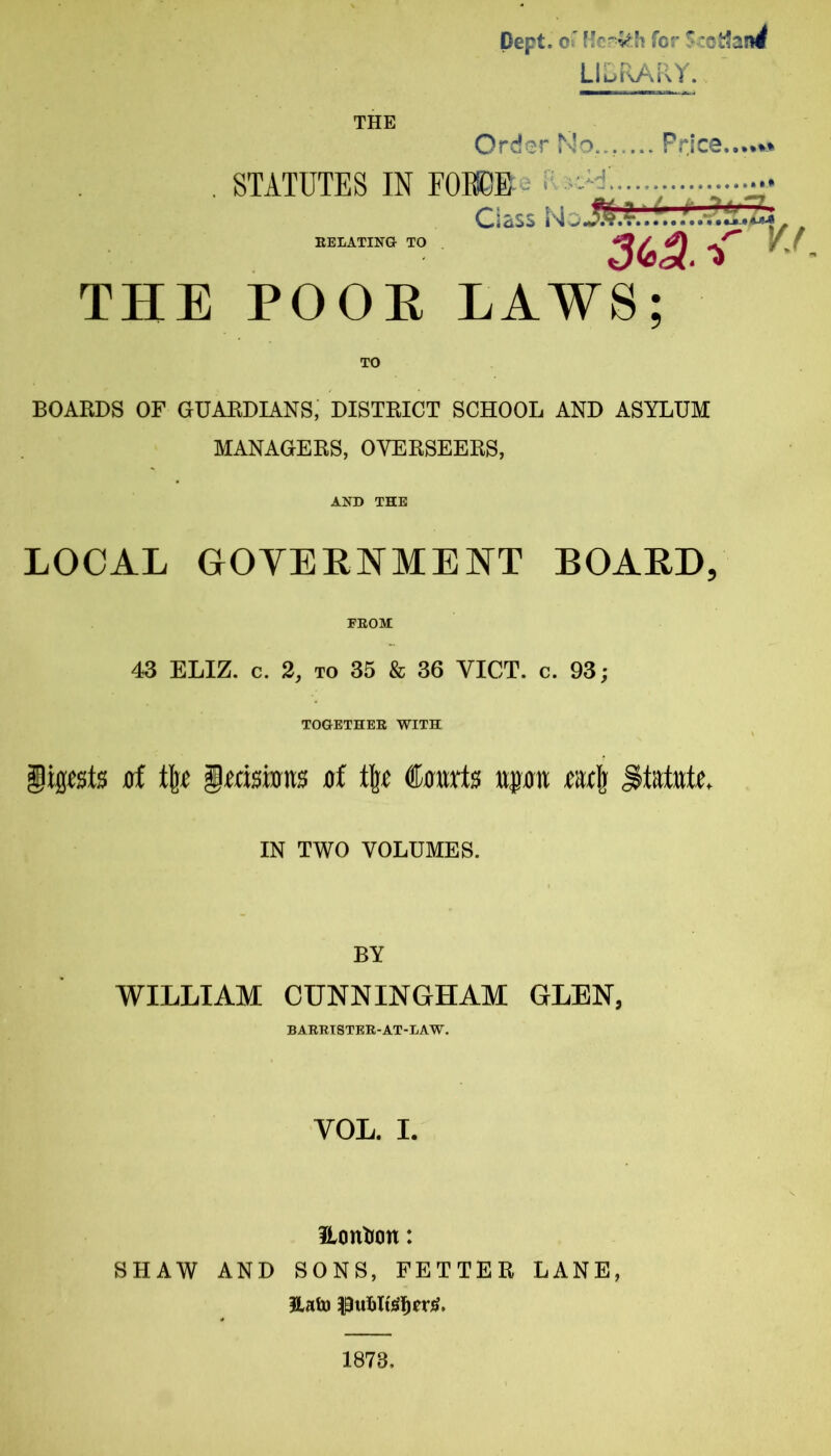 THE Dept. Oi' for LluRARY. Order No... ... Price.. . STATUTES IN FOB0E-- i' Gass NaJS EELATINO TO THE POOE LAWS; TO BOARDS OF GUARDIANS, DISTRICT SCHOOL AND ASYLUM MANAGERS, OVERSEERS, AND THE LOCAL GOYEHNMENT BOARD, FEOM 43 ELIZ. c. 2, TO 35 & 36 VICT. c. 93; TOGETHEE WITH 0f % imsiims flf % €mvt$ wpn statute. ■if 3iS. ■>' VJ IN TWO VOLUMES. BY WILLIAM CUNNINGHAM GLEN, BAEETSTEE-AT-LAW. VOL. I. ilonlron: SHAW AND SONS, FETTER LANE, 1873,