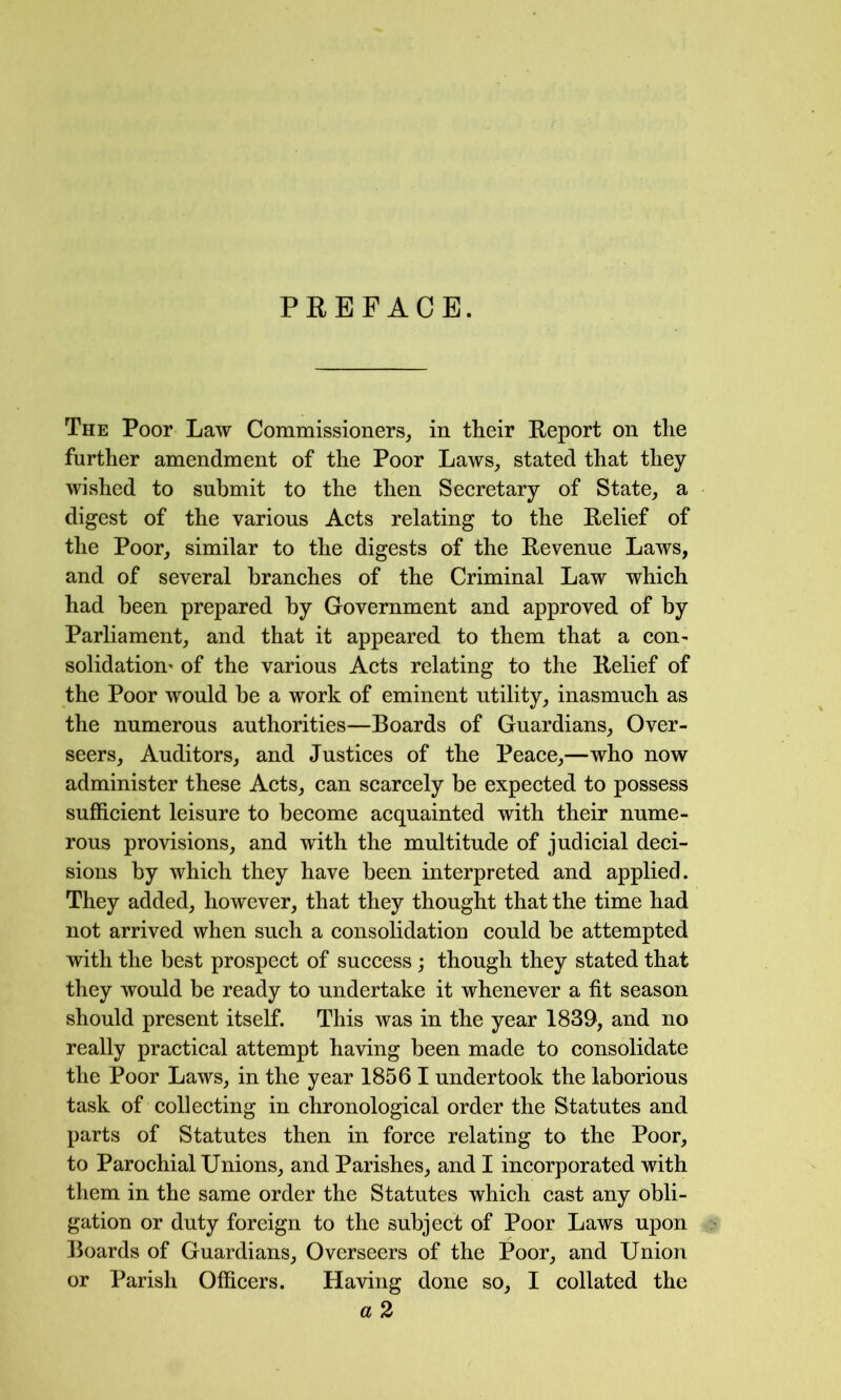 PREFACE. The Poor Law Commissioners, in their Report on the further amendment of the Poor Laws, stated that they wished to submit to the then Seeretary of State, a digest of the various Acts relating to the Relief of the Poor, similar to the digests of the Revenue Laws, and of several branches of the Criminal Law which had been prepared by Government and approved of by Parliament, and that it appeared to them that a con- solidation' of the various Acts relating to the Relief of the Poor would he a work of eminent utility, inasmuch as the numerous authorities—Boards of Guardians, Over- seers, Auditors, and Justices of the Peace,—who now administer these Acts, can scarcely be expected to possess sufficient leisure to become acquainted with their nume- rous provisions, and with the multitude of judicial deci- sions by which they have been interpreted and applied. They added, however, that they thought that the time had not arrived when such a consolidation could be attempted with the best prospect of success j though they stated that they would be ready to undertake it whenever a fit season should present itself. This was in the year 1839, and no really practical attempt having been made to consolidate the Poor Laws, in the year 1856 I undertook the laborious task of collecting in chronological order the Statutes and parts of Statutes then in force relating to the Poor, to Parochial Unions, and Parishes, and I incorporated with them in the same order the Statutes which cast any obli- gation or duty foreign to the subject of Poor Laws upon Boards of Guardians, Overseers of the Poor, and Union or Parish Officers. Having done so, I collated the a 2