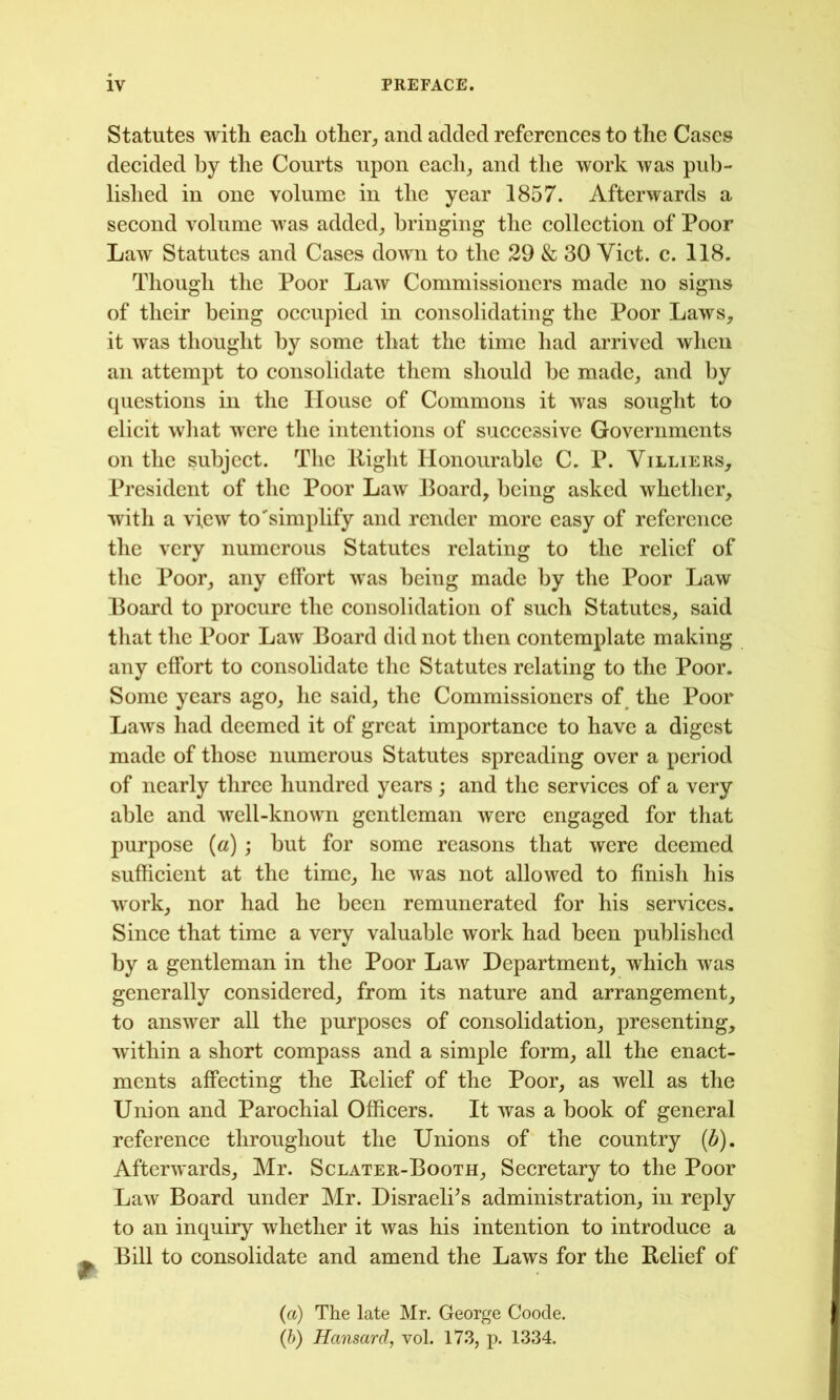 Statutes with each other^ and added references to the Cases decided by the Courts upon each_, and the work was pub- lislied in one volume in the year 1857. Afterwards a second volume was added,, bringing the collection of Poor Law Statutes and Cases down to the 29 & 30 Viet. c. 118. Though the Poor Law Commissioners made no signs of their being oeeupied in eonsolidating the Poor Laws, it was thought by some that the time had arrived when an attempt to eonsolidate them should be made, and by questions in the House of Commons it was sought to elieit wliat were the intentions of sueeessivc Governments on the subjeet. The Right Honourable C. P. Villiers, President of the Poor Law Board, being asked whether, with a view to'simplify and render more easy of referenee the very numerous Statutes relating to the relief of the Poor, any effort was being made by the Poor Law Board to proeure the eonsolidation of sueh Statutes, said that the Poor Law Board did not then eontemplate making any effort to eonsolidate the Statutes relating to the Poor. Some years ago, he said, the Commissioners of the Poor Laws had deemed it of great importanee to have a digest made of those numerous Statutes spreading over a period of nearly three hundred years ; and the serviees of a very able and well-known gentleman were engaged for that purpose (a) ; but for some reasons that were deemed suffieient at the time, he was not allowed to finish his work, nor had he been remunerated for his serviees. Sinee that time a very valuable work had been published by a gentleman in the Poor Law Department, whieh was generally eonsidered, from its nature and arrangement, to answer all the purposes of eonsolidation, presenting, within a short eompass and a simple form, all the enaet- ments affeeting the Relief of the Poor, as well as the Union and Paroehial Offieers. It was a book of general referenee throughout the Unions of the eountry (d). Afterwards, Mr. Sclater-Booth, Seeretary to the Poor Law Board under Mr. Disraeli^s administration, in reply to an inquiry whether it was his intention to introduee a Bill to eonsolidate and amend the Laws for the Relief of (a) The late Mr. George Goode. (b) Hansard, vol. 17.3, p. 1334.