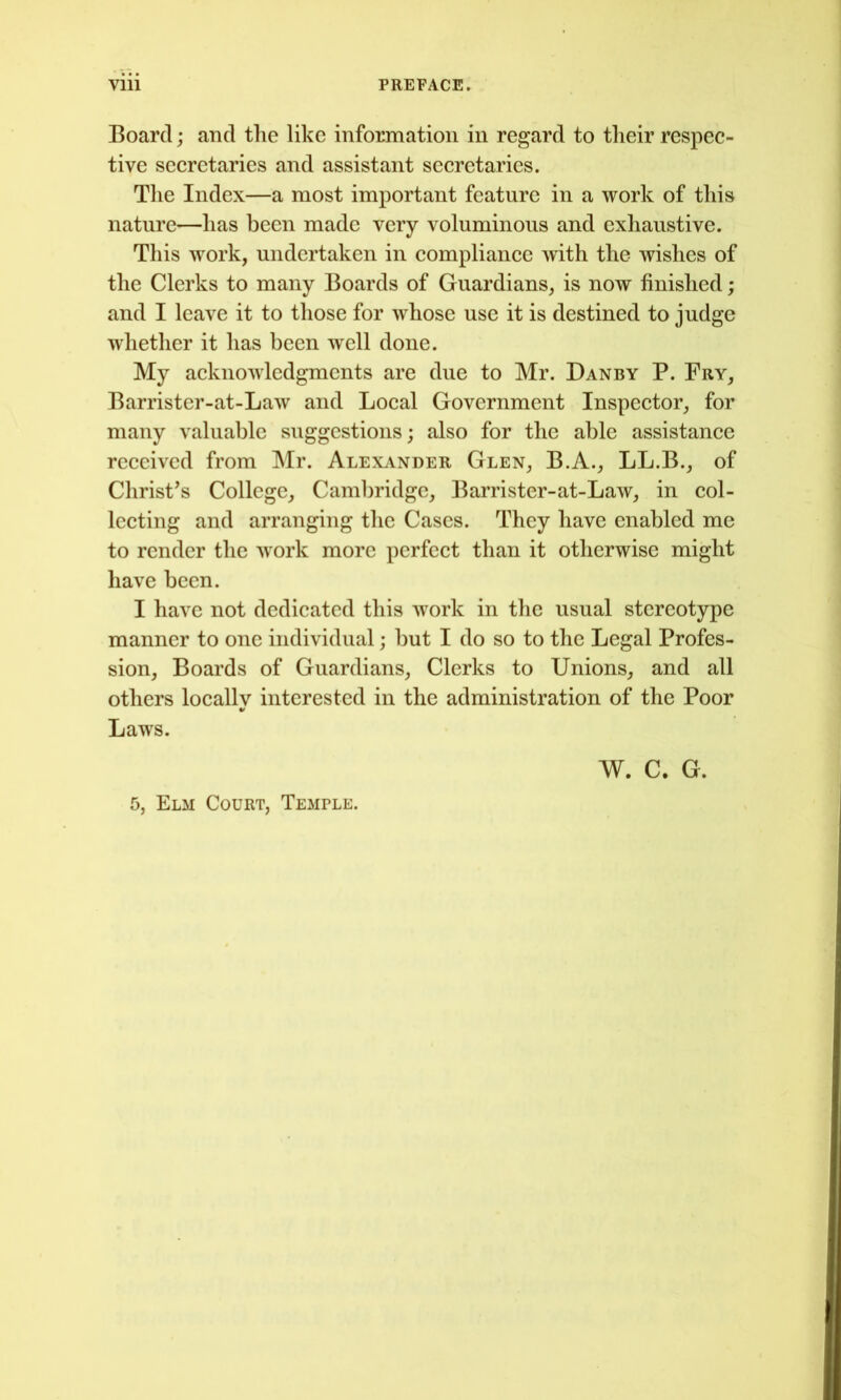 Board; and the like information in regard to their respec- tive secretaries and assistant secretaries. The Index—a most important feature in a work of this nature—has been made very voluminous and exhaustive. This work, undertaken in compliance with the wishes of the Clerks to many Boards of Guardians, is now finished; and I leave it to those for whose use it is destined to judge whether it has been well done. My acknowledgments are due to Mr. Danby P. Fry, Barrister-at-Law and Local Government Inspector, for many valuable suggestions; also for the able assistance received from Mr. Alexander Glen, B.A., LL.B., of Christ’s College, Caml)ridgc, Barrister-at-Law, in col- lecting and arranging the Cases. They have enabled me to render the work more perfect than it otherwise might have been. I have not dedicated this work in the usual stereotype manner to one individual; but I do so to the Legal Profes- sion, Boards of Guardians, Clerks to Unions, and all others locally interested in the administration of the Poor Laws. W. C. G. 5, Elm Court, Temple.