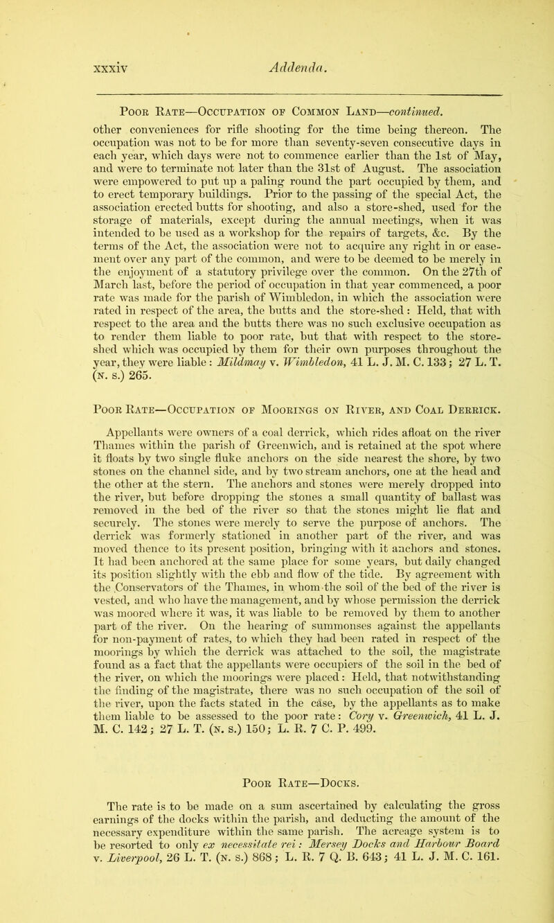 PooE Bate—Occijpation oe Common Land—contiwaed. other conveniences for rifle shooting for the time being thereon. The occupation was not to he for more than seventy-seven consecutive days in each year, which days were not to commence earlier than the 1st of May, and were to terminate not later than the 31st of August. The association were empowered to put up a paling round the part occupied hy them, and to erect temporary buildings. Prior to the passing of the special Act, the association erected butts for shooting, and also a store-shed, used for the storage of materials, except during the annual meetings, when it was intended to be used as a workshop for the repairs of targets, &c. By the terms of the Act, the association were not to acquire any right in or ease- ment over any part of the common, and were to he deemed to be merely in the enjoyment of a statutory privilege over the common. On the 27th of March last, before the period of occupation in that year commenced, a poor rate was made for the parish of Wimbledon, in which the association were rated in respect of the area, the butts and the store-shed : Held, that with respect to the area and the butts there was no such exclusive occupation as to render them liable to poor rate, but that with respect to the store- shed which was occupied by them for their own purposes throughout the year, they were liable : Mildmay v. Wimbledon, 41 L. J. M. C. 133; 27 L. T. (n. s.) 265. Poor Bate—Occupation of Mooeings on Bivee, and Coal Deeeick. Appellants were owners of a coal derrick, which rides afloat on the river Thames within the parish of Greenwich, and is retained at the spot where it floats hy two single fluke anchors on the side nearest the shore, by two stones on the channel side, and hy two stream anchors, one at the head and the other at the stern. The anchors and stones were merely dropped into the river, but before dropping the stones a small quantity of ballast was removed in the bed of the river so that the stones might lie flat and securely. The stones were merely to serve the purpose of anchors. The derrick was formerly stationed in another part of the river, and was moved thence to its present position, bringing with it anchors and stones. It had been anchored at the same place for some years, hut daily changed its position slightly with the ehh and flow of the tide. By agreement with the .Conservators of the Thames, in whom the soil of the bed of the river is vested, and who have the management, and by whose permission the derrick was moored where it was, it was liable to be removed hy them to another part of the river. On the hearing of summonses against the appellants for non-payment of rates, to which they had been rated in respect of the moorings % which the derrick was attached to the soil, the magistrate found as a fact that the appellants were occupiers of the soil in the bed of the river, on which the moorings were placed: Held, that notwithstanding the finding of the magistrate, there was no such occupation of the soil of the river, upon the facts stated in the case, by the appellants as to make them liable to be assessed to the poor rate: Cory v. Greenwich, 41 L. J. M. C. 142; 27 L. T. (n. s.) 150; L. B. 7 C. P. 499. PooE Bate—Docks. The rate is to be made on a sum ascertained hy calculating the gross earnings of the docks within the parish, and deducting the amount of the necessary expenditure within the same parish. The acreage system is to be resorted to only ex necessitate rei: Mersey Docks and Harbour Soard V. Liverpool, 26 L. T. (n. s.) 868; L. B. 7 Q. B. 643; 41 L. J. M. C. 161.
