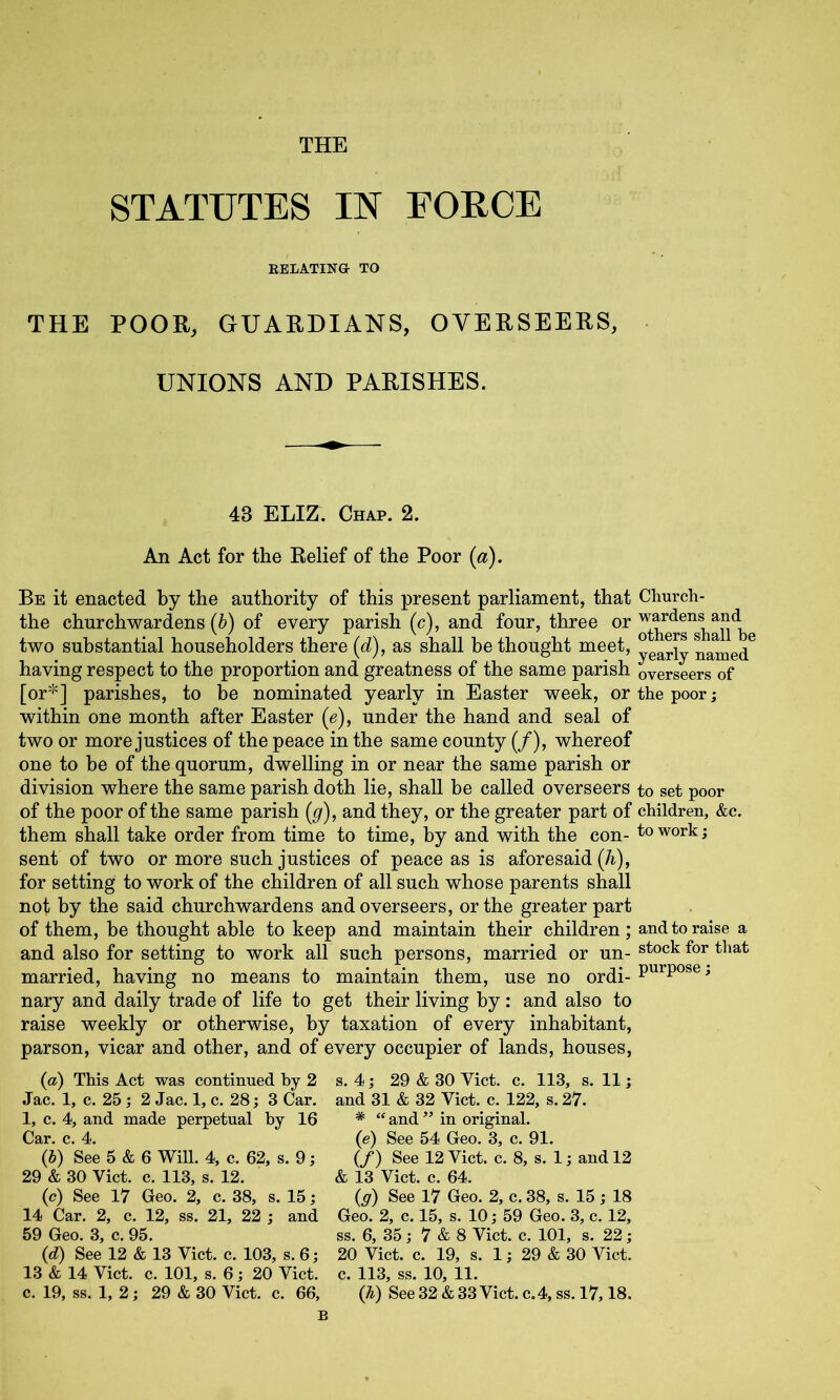 THE STATUTES IN FOECE EELATING TO THE POOR, GUARDIANS, OVERSEERS, UNIONS AND PARISHES. 43 ELIZ. Chap. 2. An Act for the Relief of the Poor (a). Be it enacted by the authority of this present parliament, that Church- the churchwardens (b) of every parish (c), and four, three or two substantial householders there (d), as shall bethought meet, yeariy named^ having respect to the proportion and greatness of the same parish overseers of [or*] parishes, to be nominated yearly in Easter week, or the poor; within one month after Easter (e), under the hand and seal of two or more justices of the peace in the same county (/), whereof one to be of the quorum, dwelling in or near the same parish or division where the same parish doth lie, shall be called overseers to set poor of the poor of the same parish (g), and they, or the greater part of children, &c. them shall take order from time to time, by and with the con- to work; sent of two or more such justices of peace as is aforesaid (h), for setting to work of the children of all such whose parents shall not by the said churchwardens and overseers, or the greater part of them, be thought able to keep and maintain their children; and to raise a and also for setting to work all such persons, married or un- married, having no means to maintain them, use no ordi- ^ nary and daily trade of life to get their living by: and also to raise weekly or otherwise, by taxation of every inhabitant, parson, vicar and other, and of every occupier of lands, houses, (a) This Act was continued by 2 Jac. 1, c. 25; 2 Jac. 1, c, 28; 3 Car. 1, c. 4, and made perpetual by 16 (j) See 5 & 6 Will. 4, c. 62, s. 9; 29 & 30 Viet. c. 113, s. 12. (e) See 17 Geo. 2, c. 38, s. 15; 14 Car. 2, c. 12, ss. 21, 22 ; and 59 Geo. 3, c. 95. (d) See 12 & 13 Viet. c. 103, s. 6; 13 & 14 Viet. c. 101, s. 6; 20 Viet, c. 19, ss. 1, 2; 29 & 30 Viet. c. 66, s. 4; 29 & 30 Viet. c. 113, s. 11; and 31 & 32 Viet. e. 122, s. 27. * “ and ” in original. (e) See 54 Geo. 3, e. 91. (/) See 12 Viet. e. 8, s. 1; and 12 & 13 Viet. e. 64. (g) See 17 Geo. 2, e. 38, s. 15; 18 Geo. 2, e. 15, s. 10; 59 Geo. 3, e. 12, ss. 6, 35; 7 & 8 Viet. e. 101, s. 22; 20 Viet. e. 19, s. 1; 29 & 30 Viet, e. 113, ss. 10, 11. (h) See 32 & 33 Viet, e.4, ss. 17,18.