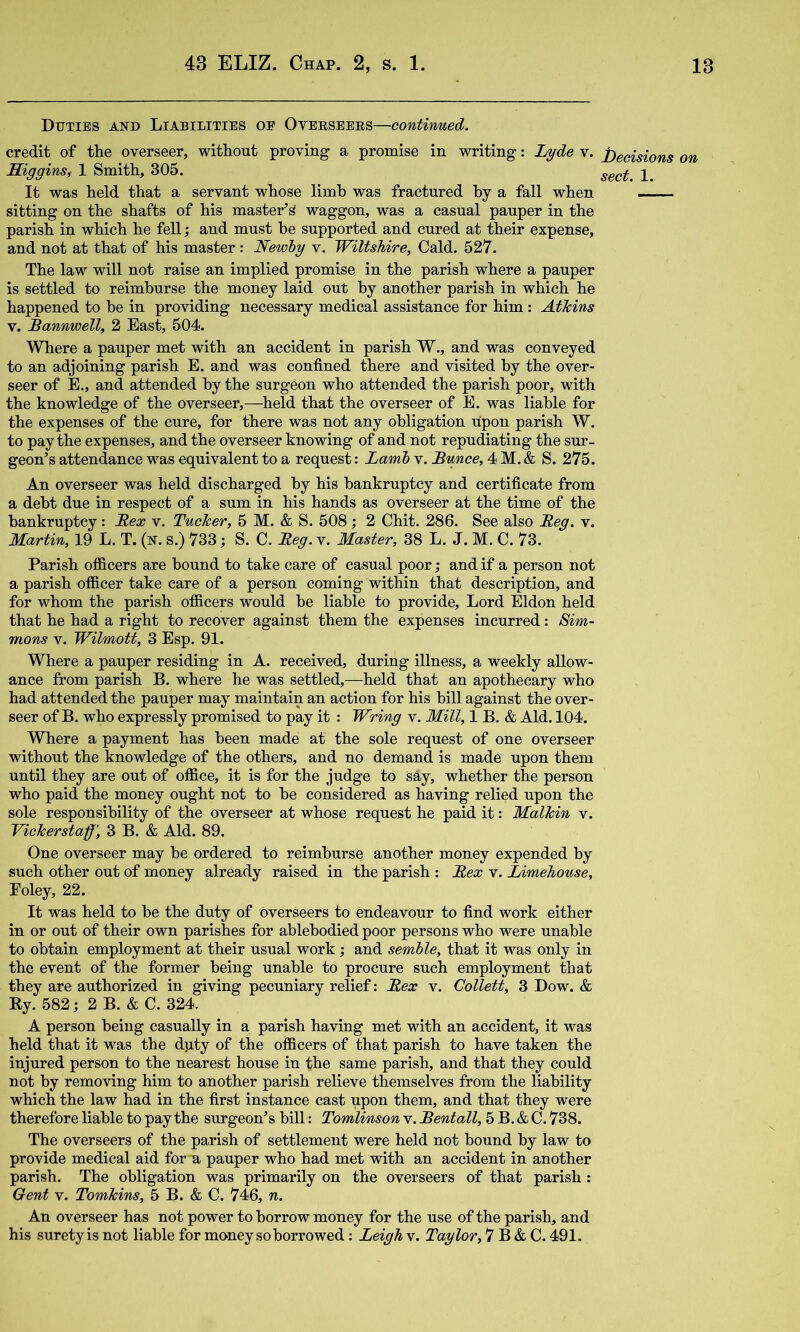 Duties and Liabilities oe Oveeseees—continued. credit of the overseer, without proving a promise in writing: Tjyde v. j)ecisions on Siggins, 1 Smith, 305. It was held that a servant whose limb was fractured hy a fall when sitting on the shafts of his master’s waggon, was a casual pauper in the parish in which he fell; and must he supported and cured at their expense, and not at that of his master : Newiy v. Wiltshire, Cald. 527. The law will not raise an implied promise in the parish where a pauper is settled to reimburse the money laid out hy another parish in which he happened to he in providing necessary medical assistance for him: Atkins V. Bannwell, 2 East, 504. Where a pauper met with an accident in parish W., and was conveyed to an adjoining parish E. and was confined there and visited hy the over- seer of E., and attended hy the surgeon who attended the parish poor, with the knowledge of the overseer,—held that the overseer of E. was liable for the expenses of the cure, for there was not any obligation upon parish W. to pay the expenses, and the overseer knowing of and not repudiating the sur- geon’s attendance was equivalent to a request: Lamb v. Bunce, 4 M. & S. 275. An overseer was held discharged hy his bankruptcy and certificate from a debt due in respect of a sum in his hands as overseer at the time of the bankruptcy: Bex v. Tucker, 5 M. & S. 508; 2 Chit. 286. See also Beg. v. Martin, 19 L. T. (n. s.) 733; S. C. Beg. v. Master, 38 L. J. M. C. 73. Parish officers are hound to take care of casual poor; and if a person not a parish officer take care of a person coming within that description, and for whom the parish officers would he liable to provide. Lord Eldon held that he had a right to recover against them the expenses incurred: Sim- mons V. Wilmott, 3 Esp. 91. Where a pauper residing in A. received, during illness, a weekly allow- ance from parish B. where he was settled,—held that an apothecary who had attended the pauper may maintain an action for his hill against the over- seer of B. who expressly promised to pay it : Wring v. Mill, 1 B. & Aid. 104. Where a payment has been made at the sole request of one overseer without the knowledge of the others, and no demand is made upon them until they are out of office, it is for the judge to say, whether the person who paid the money ought not to he considered as having relied upon the sole responsibility of the overseer at whose request he paid it: Malkin v. Vickerstaff', 3 B. & Aid. 89. One overseer may he ordered to reimburse another money expended hy such other out of money already raised in the parish : Bex v. Limehouse, Foley, 22. It was held to he the duty of overseers to endeavour to find work either in or out of their own parishes for ablehodied poor persons who were unable to obtain employment at their usual work; and semhle, that it was only in the event of the former being unable to procure such employment that they are authorized in giving pecuniary relief: Bex v. Collett, 3 Dow. & By. 582; 2 B. & C. 324. A person being casually in a parish having met with an accident, it was held that it was the dpty of the officers of that parish to have taken the injured person to the nearest house in the same parish, and that they could not by removing him to another parish relieve themselves from the liability which the law had in the first instance cast upon them, and that they were therefore liable to pay the surgeon’s bill: Tomlinson v. Bentall, 5 B. & C. 738. The overseers of the parish of settlement were held not bound by law to provide medical aid fora pauper who had met with an accident in another parish. The obligation was primarily on the overseers of that parish: Gent V. Tomkins, 5 B. & C. 746, n. An overseer has not power to borrow money for the use of the parish, and his surety is not liable for money so borrowed: Leigh v. Taylor, 7 B & C. 491.