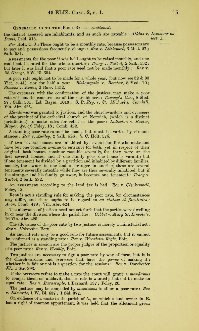 Generally as to the Poor Rate.—contivmed. the district assessed are inhabitants, and as such are rateable: Atkins v. Decisions on Davis, Cald. 315. sect. 1. Per Holt, C. J.: There ought to be a monthly rate, because possessors are to pay and possessions frequently change : Rex v. Littleport, 6 Mod. 97 Salk. 531. Assessments for the poor it was held ought to he raised monthly, and one could not be rated for the whole quarter : Tracy v. Talbot, 2 Salk. 532; hut later it was held that a poor rate need not he made monthly ; Rex v. &t. George, 2 W. Bl. 694 A poor rate ought not to be made for a whole year, (hut now see 32 & 33 Viet. c. 41), nor for half a year: Rishopsgate v. Reecher, 8 Mod. 10; Stevens v. Evans, 2 Burr. 1152. The overseers, with the confirmation of the justices, may make a poor rate without the concurrence of the parishioners : Tawney’s Case, 8 Mod. 97; Salk. 531; Ld. Raym. 1013; S. P. Reg. v. St. Michael’s, Cornhill, Vin. Abr. 425. Mandamus was granted to justices, and the churchwardens and overseers of the precinct of the cathedral church of Norwich, (which is a distinct jurisdiction) to make rates for relief of the poor: lAdleston v. Exeter, Mayor, S^c. of, Poley, 18; Comb. 422. A standing poor rate cannot be made, but must be varied by circum- stances : Rex V. Audley, 2 Salk. 526; S. C. Holt, 576. If two several houses are inhabited by several families who make and have but one common avenue or entrance for both, yet in respect of their original both houses continue rateable severally, for they were at the first several houses, and if one family goes one house is vacant; but if one tenement be divided by a partition and inhabited by different families, namely, the owner in one and a stranger in another, these are several tenements severally rateable while they are thus severally inhabited, but if the stranger and his family go away, it becomes one tenement: Tracy v. Talbot, 2 Salk. 532. An assessment according to the land tax is bad: Rex v. Clerkenwell, Foley, 12. Rent is not a standing rule for making the poor rate, for circumstances may differ, and there ought to be regard to ad statam et facultates: Anon. Comb. 479; Vin. Abr. 424. The allowance of justices need not set forth that the parties were dwelling in or near the division where the parish lies : Cobbet v. Mary St. Lincoln’s, 16 Vin. Abr. 425. The allowance of the poor rate by two justices is merely a ministerial act: . Rex V. Uttoxeter, Bott. An ancient rate may be a good rule for future assessments, but it cannot be confirmed as a standing rate: Rex v. Wrexham Regis, Bott. The justices in session are the proper judges of the proportion or equality of a poor rate: Rex v. Weobly, Bott. Two justices are necessary to sign a poor rate by way of form, but it is the churchwardens and overseers that have the power of making it; whether it is fair or not is a question for the sessions: Rex v. Dorchester JJ., 1 Str. 393. If the overseers refuse to make a rate the court will grant a mandamus to compel them, on affidavit, that a rate is wanted; but not to make an equal rate: Rex v. Barnstaple, 1 Barnard, 137; Foley, 26. The justices may be compelled by mandamus to allow a poor rate : Rex V. Edwamds, 1 W. Bl. 637; 1 Sid. 377. On evidence of a waste in the parish of A., on which a land owner in B. had a right of common appurtenant, it was held that the allotment given