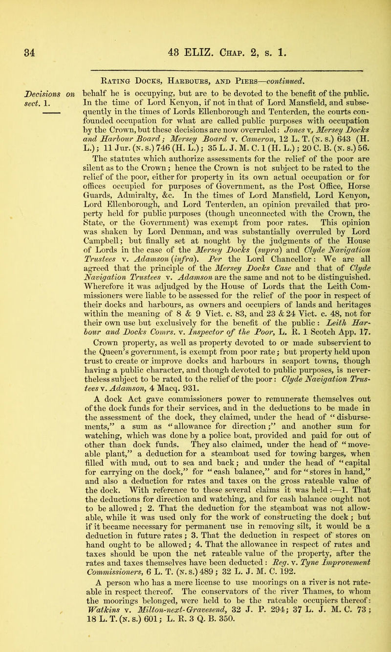 Decisions sect. 1. Eating Docks, Haeboijes, and Piees—continued. behalf he is occupying, but are to be devoted to the benefit of the public. In the time of Lord Kenyon, if not in that of Lord Mansfield, and subse- quently in the times of Lords EUenborough and Tenterden, the courts con- founded occupation for what are called public purposes with occupation by the Crown, but these decisions are now overruled: Jones y, Mersey Docks and Sa/rhour Board; Mersey Board v. Cameron, 12 L. T. (n. S.) 643 (H. L.); 11 Jur. (n. s.) 746 (H. L.); 35 L. J. M. C. 1 (H. L.) ; 20 C. B. (n. s.) 56. The statutes which authorize assessments for the relief of the poor are silent as to the Crown; hence the Crown is not subject to be rated to the relief of the poor, either for property in its own actual occupation or for offices occupied for purposes of Government, as the Post Office, Horse Guards, Admiralty, &c. In the times of Lord Mansfield, Lord Kenyon, Lord EUenborough, and Lord Tenterden, an opinion prevailed that pro- perty held for public purposes (though unconnected with the Crown, the State, or the Government) was exempt from poor rates. This opinion was shaken by Lord Denman, and was substantially overruled by Lord CampbeU; but finaUy set at nought by the judgments of the House of Lords in the case of the Mersey Docks {swpra) and Clyde Navigation Trustees v. Adamson {infra). Per the Lord ChanceUor: We are all agreed that the principle of the Mersey Docks Case and that of Clyde Navigation Trustees v. Adamson are the same and not to be distinguished. Wherefore it was adjudged by the House of Lords that the Leith Com- missioners were liable to be assessed for the relief of the poor in respect of their docks and harbours, as owners and occupiers of lands and heritages within the meaning of 8 & 9 Viet. c. 83, and 23 & 24 Viet. c. 48, not for their own use but exclusively for the benefit of the public : Leith Mar- hour and Docks Comrs. v. Inspector of the Poor, L. E. 1 Scotch App, 17. Crown property, as well as property devoted to or made subservient to the Queen’s government, is exempt from poor rate; but property held upon trust to create or improve docks and harbours in seaport towns, though having a public character, and though devoted to public purposes, is never- theless subject to be rated to the relief of the poor: Clyde Navigation Trus- tees y. Adamson, 4 Macq. 931. A dock Act gave commissioners power to remunerate themselves out of the dock funds for their services, and in the deductions to be made in the assessment of the dock, they claimed, under the head of “ disburse- ments,” a sum as “ allowance for directionand another sum for watching, which was done by a police boat, provided and paid for out of other than dock funds. They also claimed, under the head of “ move- able plant,” a deduction for a steamboat used for towing barges, when filled with mud, out to sea and back; and under the head of “capital for carrying on the dock,” for “ cash balance,” and for “ stores in hand,” and also a deduction for rates and taxes on the gross rateable value of the dock. With reference to these several claims it was held:—1. That the deductions for direction and watching, and for cash balance ought not to be allowed; 2. That the deduction for the steamboat was not allow- able, while it was used only for the work of constructing the dock; but if it became necessary for permanent use in removing silt, it would be a deduction in future rates j 3. That the deduction in respect of stores on hand ought to be allowed; 4. That the allowance in respect of rates and taxes should be upon the net rateable value of the property, after the rates and taxes themselves have been deducted : Beg. v. Tyne hwprovement Commissioners, 6 L. T. (n. S.) 489 ,♦ 32 L. J, M. C. 192. A person who has a mere license to use moorings on a river is not rate- able in respect thereof. The conservators of the river Thames, to whom the moorings belonged, were held to be the rateable occupiers thereof: Watkins v. Milton-next-Gravesend, 32 J. P. 294 j 37 L. J. M. C. 73; 18 L. T. (n. s.) 601; L. E. 3 Q. B. 350.