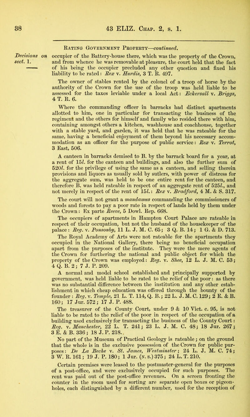 Rating Goveenment Peopeett—contirmed. Decisions on occupier of the Battery-house there, which was the property of the Crown, sect. 1. and from whence he was removable at pleasure, the court held that the fact - ' - of his being the occupier precluded any other question and fixed his liability to be rated: Rex v. Hurdis, 3 T. R. 497. The owner of stables rented by the colonel of a troop of horse by the authority of the Crown for the use of the troop was held liable to be assessed for the taxes leviable under a local Act: McTcersall v. Briggs, 4 T. R. 6. Where the commanding officer in barracks had distinct apartments allotted to him, one in particular for transacting the business of the regiment and the others for himself and family who resided there with him, containing amongst others a kitchen, washhouse and coachhouse, together with a stable yard, and garden, it was held that he was rateable for the same, having a beneficial enjoyment of them beyond his necessary accom- modation as an officer for the purpose of public service: Rex v, Terrot, 3 East, 506. A canteen in barracks demised to B, by the barrack board for a year, at a rent of 15Z. for the canteen and buildings, and also the further sum of 520Z. for the privilege of using the same as a canteen, and selling therein provisions and liquors as usually sold by sutlers, with power of distress for the aggregate sum, was held to be one entire rent for the canteen, and therefore B. was held rateable in respect of an aggregate rent of 525Z., and not merely in respect of the rent of 15Z.: Rex v. Bradford, 4 M. & S. 317. The court will not grant a mandanms commanding the commissioners of woods and forests to pay a poor rate in respect of lands held by them under the Crown: Ex parte Reeve, 5 Dowl. Rep. 668. The occupiers of apartments in Hampton Court Palace are rateable in respect of their occupation, but not the husband of the housekeeper of the palace: Reg. v. Ponsonhg, 11 L. J. M. C. 65; 3 Q. B. 14; 1 G. & D. 713. The Royal Academy of Arts were not rateable for the apartments they occupied in the National Gallery, there being no beneficial occupation apart from the purposes of the institute. They were the mere agents of the Crown for furthering the national and public object for which the property of the Crown was employed: Reg. v. Shee, 12 L. J. M. C. 53; 4 Q. B. 2; 7 J. P. 209. A normal and model school established and principally supported by government, was held liable to be rated to the relief of the poor: as there was no substantial difference between the institution and any other estab- lishment in which cheap education was offered through the bounty of the founder : Reg. v. Temple, 21 L. T. 114, Q. B.; 22 L. J. M. C. 129; 2 E. & B. 160; 17 Jur. 572; 17 J. P. 488. The treasurer of the County Court, under 9 & 10 Viet. c. 95, is not liable to be rated to the relief of the poor in respect of the occupation of a building used exclusively for transacting the business of the County Court: Reg. V. Manchester, 22 L. T. 241; 23 L. J. M. C. 48; 18 Jur. 267; 3E. &B. 336; 18 J.P. 218., No part of the Museum of Practical Geology is rateable; on the ground that the whole is in the exclusive possession of the Crown for public pur- poses: De La Beche v. St. James, Westminster-, 24 L. J. M. C. 74; 3 W. R. 161; 19 J. P. 180; 1 Jur. (n. s.) 375; 24 L. T. 210. Certain premises were leased to the postmaster-general for the purposes of a post-office, and were exclusively occupied for such purposes. The rent was paid out of the post-office revenues. On a screen fronting the counter in the room used for sorting are separate open boxes or pigeon- holes, each distinguished by a different number, used for the reception of