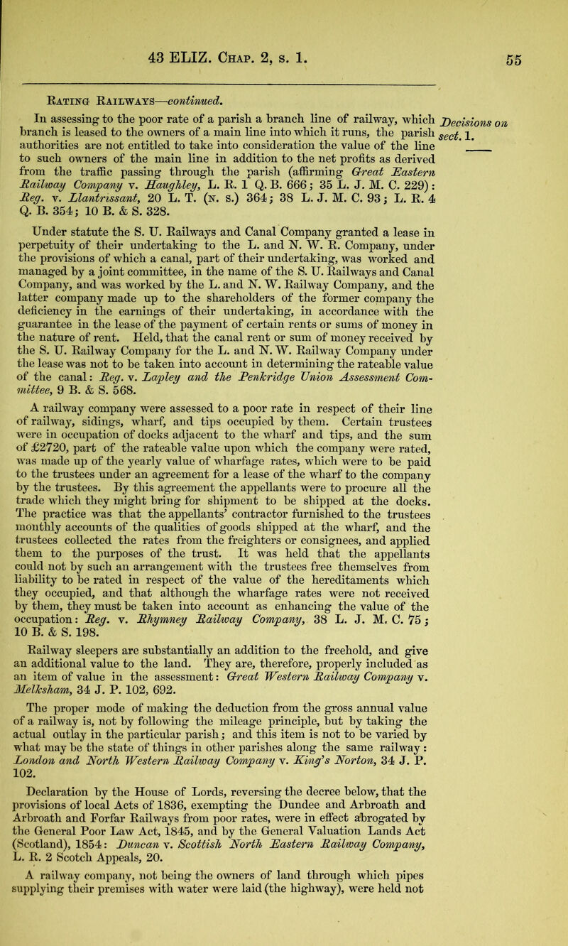 Eating Eailways—continued. In assessing to the poor rate of a parish a branch line of railway, which JOecisions on branch is leased to the owners of a main line into which it runs, the parish authorities are not entitled to take into consideration the value of the line * J to such owners of the main line in addition to the net profits as derived from the traffic passing through the parish (affirming Great JEastern Mailway Company v. Saughley, L. E, 1 Q. B. 666; 35 L. J. M. C. 229): Meg. V. Llantnssant, 20 L. T. (n. S.) 364; 38 L. J. M. C. 93; L. E. 4 Q. B. 354; 10 B. & S. 328. Under statute the S. U. Eailways and Canal Company granted a lease in perpetuity of their undertaking to the L. and N. W. E. Company, under the provisions of which a canal, part of their imdertaking, was worked and managed by a joint committee, in the name of the S. U. Eailways and Canal Company, and was worked by the L. and N. W. Eailway Company, and the latter company made up to the shareholders of the former company the deficiency in the earnings of their undertaking, in accordance with the guarantee in the lease of the payment of certain rents or sums of money in the nature of rent. Held, that the canal rent or sum of money received by the S. U. Eailway Company for the L. and N. W. Eailway Company under the lease was not to be taken into account in determining the rateable value of the canal: Meg. v. Lapley and the Penkridge Union Assessment Com- mittee, 9 B. & S. 568. A railway company were assessed to a poor rate in respect of their line of railway, sidings, wharf, and tips occupied by them. Certain trustees M^ere in occupation of docks adjacent to the wharf and tips, and the sum of £2720, part of the rateable value upon which the company were rated, was made up of the yearly value of wharfage rates, which were to be paid to the trustees under an agreement for a lease of the wharf to the company by the trustees. By this agreement the appellants were to procure all the trade which they might bring for shipment to be shipped at the docks. The practice was that the appellants^ contractor furnished to the trustees monthly accounts of the qualities of goods shipped at the wharf, and the trustees collected the rates from the freighters or consignees, and applied them to the purposes of the trust. It was held that the appellants could not by such an arrangement with the trustees free themselves from liability to be rated in respect of the value of the hereditaments which they occupied, and that although the wharfage rates were not received by them, they must be taken into account as enhancing the value of the occupation: Meg. v. Mhymney Mailway Company, 38 L. J. M. C. 75; 10 B. & S. 198. Eailway sleepers are substantially an addition to the freehold, and give an additional value to the land. They are, therefore, properly included as an item of value in the assessment: Great Western Mailway Company v. Melksham, 34 J. P. 102, 692. The proper mode of making the deduction from the gross annual value of a railway is, not by following the mileage principle, but by taking the actual outlay in the particular parish; and this item is not to be varied by what may be the state of things in other parishes along the same railway: London and North Western Mailway Company v. King’s Norton, 34 J. P. 102. Declaration by the House of Lords, reversing the decree below, that the provisions of local Acts of 1836, exempting the Dundee and Arbroath and Arbroath and Forfar Eailways from poor rates, were in effect abrogated by the General Poor Law Act, 1845, and by the General Valuation Lands Act (Scotland), 1854: JDuncan v. Scottish North Kastern Mailway Company, L. E. 2 Scotch Appeals, 20. A railway company, not being the owners of land through which pipes supplying their premises with water were laid (the highway), were held not