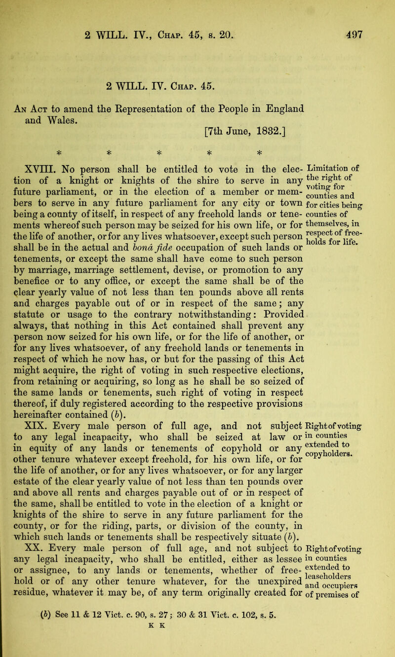 2 WILL. IV. Chap. 45. An Act to amend the Representation of the People in England and Wales. [7th June, 1832.] ^ jf: 5{; XVIII. No person shall be entitled to vote in the elec- Limitation of tion of a knight or knights of the shire to serve in any future parliament, or in the election of a member or mem- hers to serve in any future parliament for any city or town for cities being being a county of itself, in respect of any freehold lands or tene- counties of ments whereof such person may be seized for his own life, or for themselves, in the life of another, or for any lives whatsoever, except such person ^oids^fo^lSe^ shall be in the actual and bond fide occupation of such lands or tenements, or except the same shall have come to such person by marriage, marriage settlement, devise, or promotion to any benefice or to any office, or except the same shall be of the qlear yearly value of not less than ten pounds above all rents and charges payable out of or in respect of the same; any statute or usage to the contrary notwithstanding: Provided always, that nothing in this Act contained shall prevent any person now seized for his own life, or for the life of another, or for any lives whatsoever, of any freehold lands or tenements in respect of which he now has, or but for the passing of this Act might acquire, the right of voting in such respective elections, from retaining or acquiring, so long as he shall be so seized of the same lands or tenements, such right of voting in respect thereof, if duly registered according to the respective provisions hereinafter contained (&). XIX. Every male person of full age, and not subject Right of voting to any legal incapacity, who shall be seized at law or counties in equity of any lands or tenements of copyhold or any other tenure whatever except freehold, for his own life, or for ^ * the life of another, or for any lives whatsoever, or for any larger estate of the clear yearly value of not less than ten pounds over and above all rents and charges payable out of or in respect of the same, shall be entitled to vote in the election of a knight or knights of the shire to serve in any future parliament for the county, or for the riding, parts, or division of the county, in which such lands or tenements shall be respectively situate (6). XX. Every male person of full age, and not subject to Rightofvoting any legal incapacity, who shall be entitled, either as lessee counties or assignee, to any lands or tenements, whether of free- hold or of any other tenure whatever, for the unexpired aM^occupiers residue, whatever it may be, of any term originally created for of premises of (S) See 11 & 12 Viet. c. 90, s. 27; 30 & 31 Viet. c. 102, s. 5. K K