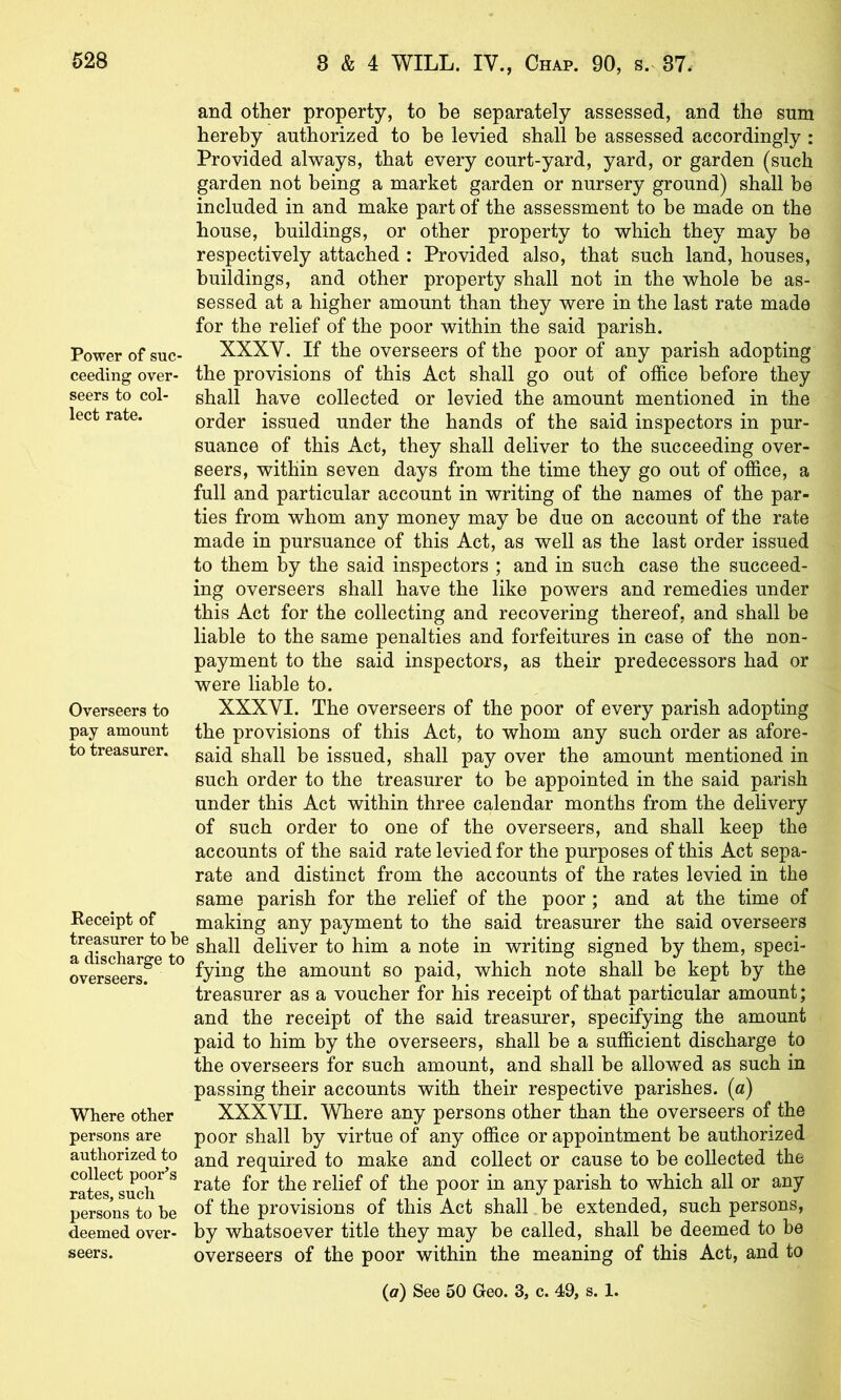 Power of suc- ceeding over- seers to col- lect rate. Overseers to pay amount to treasurer. Receipt of treasurer to be a discharge to overseers. Where other persons are authorized to collect poor’s rates, such persons to be deemed over- and other property, to be separately assessed, and the sum hereby authorized to be levied shall be assessed accordingly : Provided always, that every court-yard, yard, or garden (such garden not being a market garden or nursery ground) shall be included in and make part of the assessment to be made on the house, buildings, or other property to which they may be respectively attached : Provided also, that such land, houses, buildings, and other property shall not in the whole be as- sessed at a higher amount than they were in the last rate made for the relief of the poor within the said parish. XXXV. If the overseers of the poor of any parish adopting the provisions of this Act shall go out of office before they shall have collected or levied the amount mentioned in the order issued under the hands of the said inspectors in pur- suance of this Act, they shall deliver to the succeeding over- seers, within seven days from the time they go out of office, a full and particular account in writing of the names of the par- ties from whom any money may be due on account of the rate made in pursuance of this Act, as well as the last order issued to them by the said inspectors ; and in such case the succeed- ing overseers shall have the like powers and remedies under this Act for the collecting and recovering thereof, and shall be liable to the same penalties and forfeitures in case of the non- payment to the said inspectors, as their predecessors had or were liable to. XXXVI. The overseers of the poor of every parish adopting the provisions of this Act, to whom any such order as afore- said shall be issued, shall pay over the amount mentioned in such order to the treasurer to be appointed in the said parish under this Act within three calendar months from the delivery of such order to one of the overseers, and shall keep the accounts of the said rate levied for the purposes of this Act sepa- rate and distinct from the accounts of the rates levied in the same parish for the relief of the poor; and at the time of making any payment to the said treasurer the said overseers shall deliver to him a note in writing signed by them, speci- fying the amount so paid, which note shall be kept by the treasurer as a voucher for his receipt of that particular amount; and the receipt of the said treasurer, specifying the amount paid to him by the overseers, shall be a sufficient discharge to the overseers for such amount, and shall be allowed as such in passing their accounts with their respective parishes. («) XXXVII. Where any persons other than the overseers of the poor shall by virtue of any office or appointment be authorized and required to make and collect or cause to be collected the rate for the relief of the poor in any parish to which all or any of the provisions of this Act shall be extended, such persons, by whatsoever title they may be called, shall be deemed to be overseers of the poor within the meaning of this Act, and to seers.