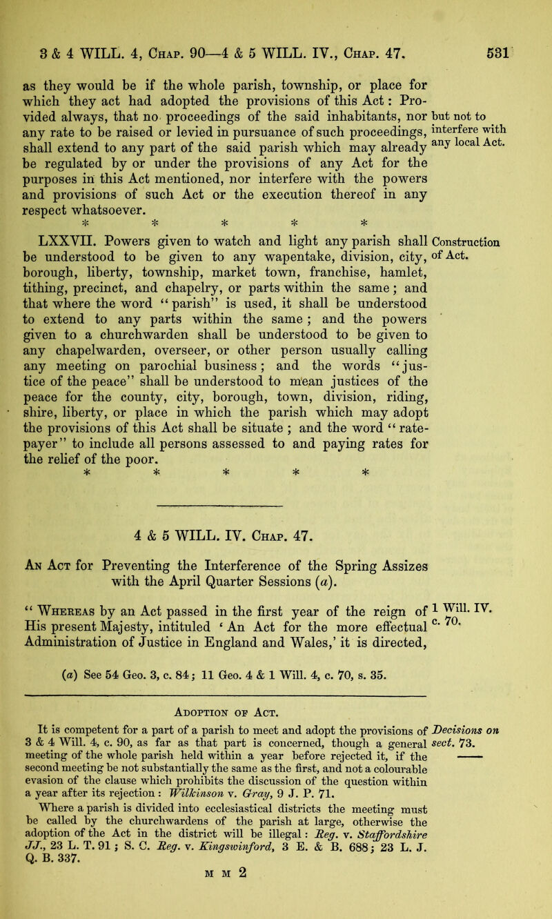 as they would be if the whole parish, township, or place for which they act had adopted the provisions of this Act: Pro- vided always, that no proceedings of the said inhabitants, nor but not to any rate to be raised or levied in pursuance of such proceedings, interfere with shall extend to any part of the said parish which may already be regulated by or under the provisions of any Act for the purposes in this Act mentioned, nor interfere with the powers and provisions of such Act or the execution thereof in any respect whatsoever. ^ LXXVII. Powers given to watch and light any parish shall Construction be understood to be given to any wapentake, division, city, of Act. borough, liberty, township, market town, franchise, hamlet, tithing, precinct, and chapelry, or parts within the same; and that where the word “parish” is used, it shall be understood to extend to any parts within the same ; and the powers given to a churchwarden shall be understood to be given to any chapelwarden, overseer, or other person usually calling any meeting on parochial business; and the words “jus- tice of the peace” shall be understood to m'ean justices of the peace for the county, city, borough, town, division, riding, shire, liberty, or place in which the parish which may adopt the provisions of this Act shall be situate ; and the word “ rate- payer” to include all persons assessed to and paying rates for the relief of the poor. 4: ^ ^ ^ if: 4 & 5 WILL. IV. Chap. 47. An Act for Preventing the Interference of the Spring Assizes with the April Quarter Sessions (a). “ Whekeas by an Act passed in the first year of the reign of ^ I^* His present Majesty, intituled ‘An Act for the more effectual ^ ’ Administration of Justice in England and Wales,’ it is directed, (a) See 54 Geo. 3, c. 84 j 11 Geo. 4 & 1 Will. 4, c. 70, s. 35. Adoption of Act. It is competent for a part of a parish to meet and adopt the provisions of Decisions on 3 & 4 Will. 4, c. 90, as far as that part is concerned, though a general sect. 73. meeting of the whole parish held within a year before rejected it, if the second meeting be not substantially the same as the first, and not a colourable evasion of the clause which prohibits the discussion of the question within a year after its rejection: Wilkinson v. Gray, 9 J. P. 71. Where a parish is divided into ecclesiastical districts the meeting must be called by the churchwardens of the parish at large, otherwise the adoption of the Act in the district wiU be illegal: Reg. v. Staffordshire JJ., 23 L. T. 91; S. C. Reg. v. Kingswinford, 3 E. & B. 688; 23 L. J. Q. B. 337. mm2