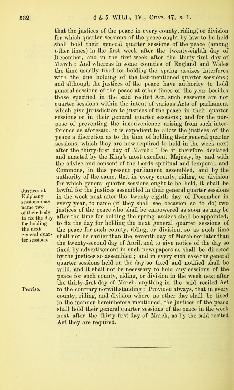 Justices at Epiphany sessions may name two of their body to fix the day for holding the next general quar- ter sessions. Proviso. that the justices of the peace in every county, riding'or division for which quarter sessions of the peace ought by law to be held shall hold their general quarter sessions of the peace (among other times) in the first week after the twenty-eighth day of D ecember, and in the first week after the thirty-first day of March : And whereas in some counties of England and Wales the time usually fixed for holding the spring assizes interferes with the due holding of the last-mentioned quarter sessions ; and although the justices of the peace have authority to hold general sessions of the peace at other times of the year besides those specified in the said recited Act, such sessions are not quarter sessions within the intent of various Acts of parliament which give jurisdiction to justices of the peace in their quarter sessions or in their general quarter sessions ; and for the pur- pose of preventing the inconvenience arising from such inter- ference as aforesaid, it is expedient to allow the justices of the peace a discretion as to the time of holding their general quarter sessions, which they are now required to hold in the week next after the thirty-first day of March:” Be it therefore declared and enacted by the King’s most excellent Majesty, by and with the advice and consent of the Lords spiritual and temporal, and Commons, in this present parliament assembled, and by the authority of the same, that in every county, riding, or division for which general quarter sessions ought to be held, it shall be lawful for the justices assembled in their general quarter sessions in the week next after the twenty-eighth day of December in every year, to name (if they shall see occasion so to do) two justices of the peace who shall be empowered as soon as may be after the time for holding the spring assizes shall be appointed, to fix the day for holding the next general quarter sessions of the peace for such county, riding, or division, so as such time shall not be earlier than the seventh day of March nor later than the twenty-second day of April, and to give notice of the day so fixed by advertisement in such newspapers as shall he directed by the justices so assembled ; and in every such case the general quarter sessions held on the day so fixed and notified shall be valid, and it shall not be necessary to hold any sessions of the peace for such county, riding, or division in the week next after the thirty-first day of March, anything in the said recited Act to the contrary notwithstanding : Provided always, that in every county, riding, and division where no other day shall be fixed in the manner hereinbefore mentioned, the justices of the peace shall hold their general quarter sessions of the peace in the week next after the thirty-first day of March, as by the said recited Act they are required.