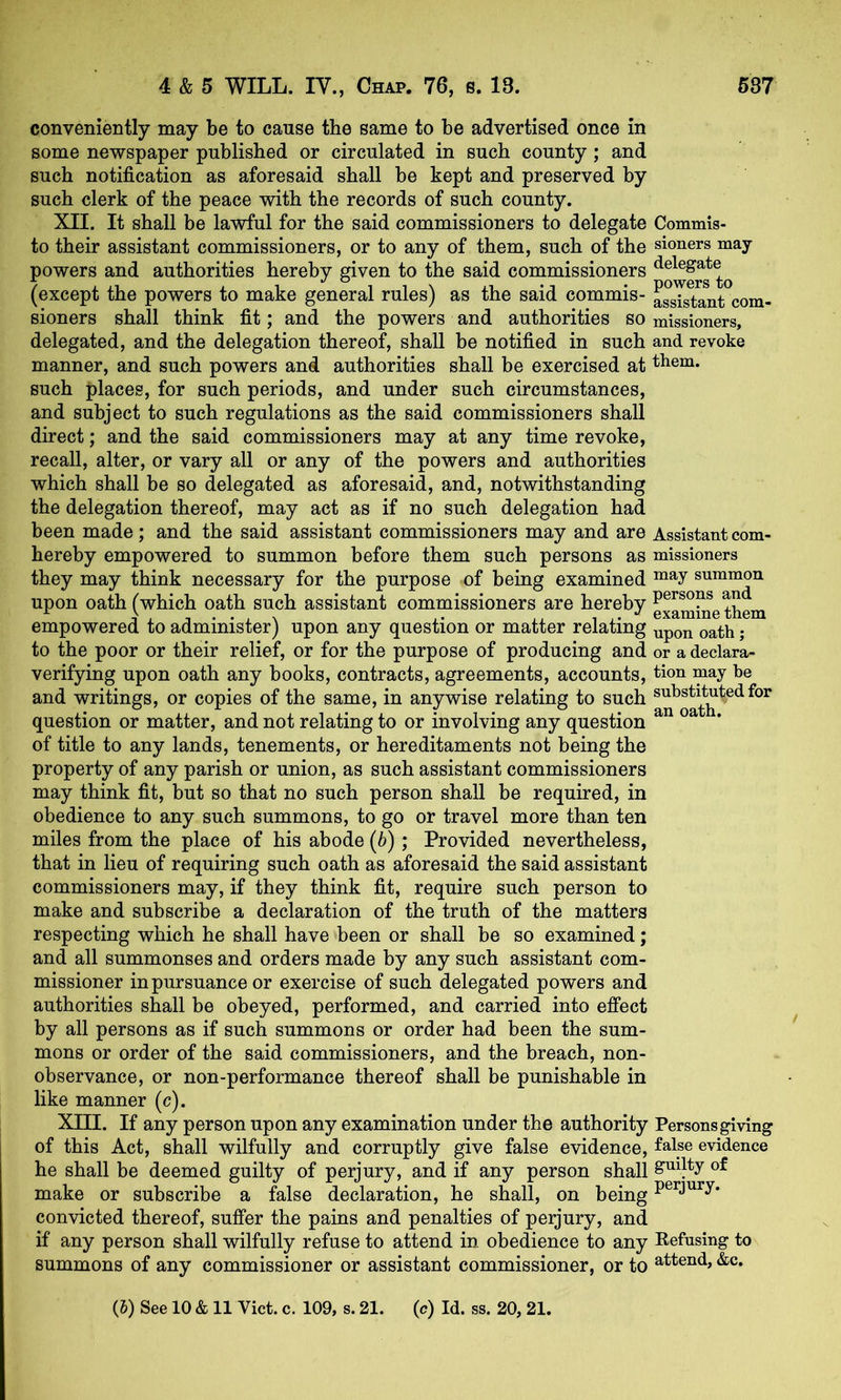 conveniently may be to cause the same to be advertised once in some newspaper published or circulated in such county; and such notification as aforesaid shall be kept and preserved by such clerk of the peace with the records of such county. XII. It shall be lawful for the said commissioners to delegate to their assistant commissioners, or to any of them, such of the powers and authorities hereby given to the said commissioners (except the powers to make general rules) as the said commis- sioners shall think fit; and the powers and authorities so delegated, and the delegation thereof, shall be notified in such manner, and such powers and authorities shall be exercised at such places, for such periods, and under such circumstances, and subject to such regulations as the said commissioners shall direct; and the said commissioners may at any time revoke, recall, alter, or vary all or any of the powers and authorities which shall be so delegated as aforesaid, and, notwithstanding the delegation thereof, may act as if no such delegation had been made; and the said assistant commissioners may and are hereby empowered to summon before them such persons as they may think necessary for the purpose of being examined upon oath (which oath such assistant commissioners are hereby empowered to administer) upon any question or matter relating to the poor or their relief, or for the purpose of producing and verifying upon oath any books, contracts, agreements, accounts, and writings, or copies of the same, in anywise relating to such question or matter, and not relating to or involving any question of title to any lands, tenements, or hereditaments not being the property of any parish or union, as such assistant commissioners may think fit, but so that no such person shall be required, in obedience to any such summons, to go or travel more than ten miles from the place of his abode (b); Provided nevertheless, that in lieu of requiring such oath as aforesaid the said assistant commissioners may, if they think fit, require such person to make and subscribe a declaration of the truth of the matters respecting which he shall have been or shall be so examined; and all summonses and orders made by any such assistant com- missioner in pursuance or exercise of such delegated powers and authorities shall be obeyed, performed, and carried into effect by all persons as if such summons or order had been the sum- mons or order of the said commissioners, and the breach, non- observance, or non-performance thereof shall be punishable in like manner (c). XIII. If any person upon any examination under the authority of this Act, shall wilfully and corruptly give false evidence, he shall be deemed guilty of perjury, and if any person shall make or subscribe a false declaration, he shall, on being convicted thereof, suffer the pains and penalties of perjury, and if any person shall wilfully refuse to attend in obedience to any summons of any commissioner or assistant commissioner, or to Commis- sioners may- delegate powers to assistant com- missioners, and revoke them. Assistant com- missioners may summon persons and examine them upon oath; or a declara- tion may he substituted for an oath. Persons giving false evidence guilty of perjury. Refusing to attend, &c.