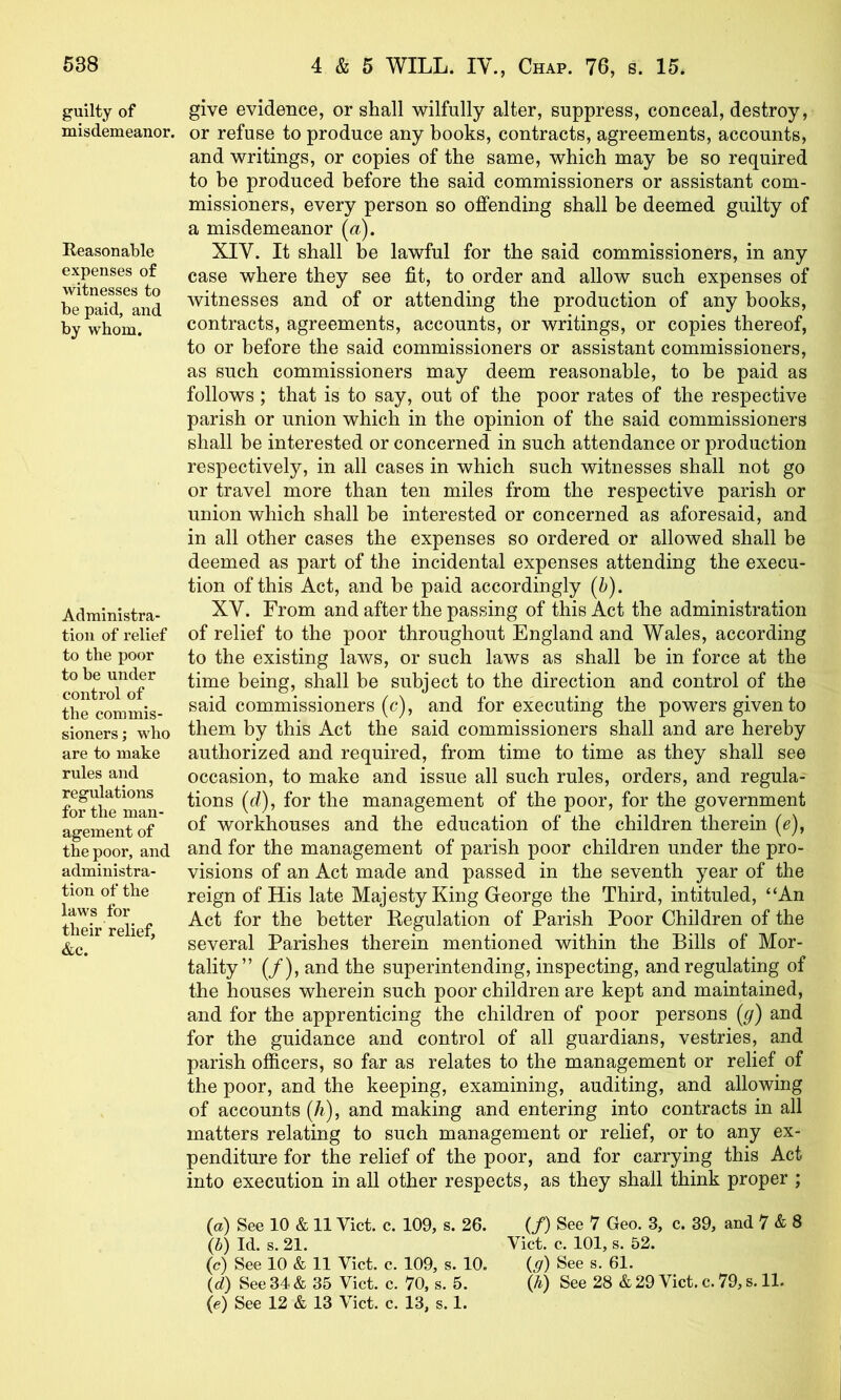 538 guilty of misdemeanor. Reasonable expenses of witnesses to be paid, and by whom. Administra- tion of relief to the poor to be under control of the commis- sioners; who are to make rules and regulations for the man- agement of the poor, and administra- tion of the laws for their relief, &c. 4 & 5 WILL. IV., Chap. 76, s. 15. give evidence, or shall wilfully alter, suppress, conceal, destroy, or refuse to produce any books, contracts, agreements, accounts, and writings, or copies of the same, which may be so required to be produced before the said commissioners or assistant com- missioners, every person so offending shall be deemed guilty of a misdemeanor (^i). XIV. It shall be lawful for the said commissioners, in any case where they see fit, to order and allow such expenses of witnesses and of or attending the production of any books, contracts, agreements, accounts, or writings, or copies thereof, to or before the said commissioners or assistant commissioners, as such commissioners may deem reasonable, to be paid as follows; that is to say, out of the poor rates of the respective parish or union which in the opinion of the said commissioners shall be interested or concerned in such attendance or production respectively, in all cases in which such witnesses shall not go or travel more than ten miles from the respective parish or union which shall be interested or concerned as aforesaid, and in all other cases the expenses so ordered or allowed shall be deemed as part of the incidental expenses attending the execu- tion of this Act, and be paid accordingly (i). XV. From and after the passing of this Act the administration of relief to the poor throughout England and Wales, according to the existing laws, or such laws as shall be in force at the time being, shall be subject to the direction and control of the said commissioners (c), and for executing the powers given to them by this Act the said commissioners shall and are hereby authorized and required, from time to time as they shall see occasion, to make and issue all such rules, orders, and regula- tions (d), for the management of the poor, for the government of workhouses and the education of the children therein (e), and for the management of parish poor children under the pro- visions of an Act made and passed in the seventh year of the reign of His late Majesty King George the Third, intituled, “An Act for the better Regulation of Parish Poor Children of the several Parishes therein mentioned within the Bills of Mor- tality” (/),andthe superintending, inspecting, and regulating of the houses wherein such poor children are kept and maintained, and for the apprenticing the children of poor persons (g) and for the guidance and control of all guardians, vestries, and parish officers, so far as relates to the management or relief of the poor, and the keeping, examining, auditing, and allowing of accounts (/^), and making and entering into contracts in all matters relating to such management or relief, or to any ex- penditure for the relief of the poor, and for carrying this Act into execution in all other respects, as they shall think proper ; (a) See 10 & 11 Viet. c. 109, s. 26. G) Id. s. 21. (c) See 10 & 11 Viet. c. 109, s. 10. (e) See 12 & 13 Viet. e. 13, s. 1. (/) See 7 Geo. 3, c. 39, and 7 & 8 Viet. e. 101, s. 52. (g) See s. 61.