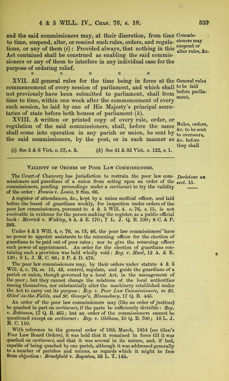 and the said commissioners may, at their discretion, from time Commis- to time, suspend, alter, or rescind such rules, orders, and regula- sioners may tions, or any of them (i): Provided always, that nothing in this Act contained shall be construed as enabling the said commis- sioners or any of them to interfere in any individual case for the purpose of ordering relief. ^ >1: ^ ^ XVII. All general rules for the time being in force at the General rules commencement of every session of parliament, and which shall not previously have been submitted to parliament, shall from parlia- time to time, within one week after the commencement of every such session, be laid by one of His Majesty’s principal secre- taries of state before both houses of parliament (/c). XVIII. A written or printed copy of every rule, order, or regulation of the said commissioners, shall, before the same shall come into operation in any parish or union, be sent by overseers the said commissioners, by the post, or in such manner as &c. before they shall (0 See 5 & 6 Viet. c. 57, s. 3. (k) See 31 & 32 Viet. e. 122, s. 1. Validity op Ordees oe Poor Law Commissioners. The Court of Chaneery has jurisdietion to restrain the poor law eom- Decisions on missioners and guardians of a union from aeting upon an order of the sect. 15. eommissioners, pending proeeedings under a certiorari to try the validity of the order: Frewin v. Lewis, 9 Sim. 66. A register of attendanees, &e., kept by a union medieal offieer, and laid before the board of guardians weekly, for inspeetion under orders of the poor law eommissioners, pursuant to 4 & 5 Will. 4. e. 76, s. 15, is not reeeivable in evidenee for the person making the register, as a publie offieial book: Merrick v. Wakley, 8 A. & E. 170; 7 L. J. Q. B. 190; 8 C. & P. 283. Under 4 & 5 Will. 4, e. 76, ss. 15, 46, the poor law eommissioners'have no power to appoint assistants to the returning offieer for the eleetion of guardians to be paid out of poor rates; nor to give the returning offieer sueh power of appointment. An order for the eleetion of guardians eon- taining sueh a provision was held wholly void : Deg. v. Sunt, 12 A. & E. 130; 9 L. J. M. C. 86; 3 P. & D. 476. The poor law^ eommissioners may, by their orders under statute 4 & 5 Will. 4, e. 76, ss. 15, 42, eontrol, regulate, and guide the guardians of a parish or union, though governed by a loeal Aet, in the management of the poor; but they eannot ehange the relations of the loeal authorities among themselves, nor substantially alter the maehinery established under the Aet to earry out its purpose : Deg. v. Door Law Commissioners, re St. Giles’-in-the-Fields, and St. George’s, Bloomsbury, 17 Q. B. 445. An order of the poor law eommissioners may (like an order of justiees) be quashed in part on certiorari, if the parts be suffieiently divisible : Deg. V. Dobinson, 17 Q. B. 465; but an order of the eommissioners eannot be questioned exeept on certiorari : Deg. v. Oldham, 10 Q. B. 700; 16 L. J. M. C. 110. With referenee to the general order of 16th Mareh, 1854 (see Glen’s Poor Law Board Orders), it was held that it remained in foree till it was quashed on certiorari, and that it was several in its nature, and, if bad, eapable of being quashed by one parish, although it was addressed generally to a number of parishes and unions, as regards which it might be free from objection: Brushjield v. Baynton, 33 L. T. 145.