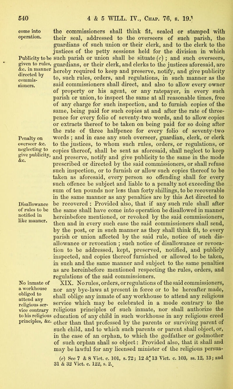 come into operation. Publicity to be given to rules, &c. in manner directed by commis- sioners. Penalty on overseer &c. neglecting to give publicity, &c. Disallowance of rules to be notified in like manner. No inmate of a workhouse obliged to attend any religious ser- vice contrary to his religious principles, &c. the commissioners shall think fit, sealed or stamped with their seal, addressed to the overseers of such parish, the guardians of such union or their clerk, and to the clerk to the justices of the petty sessions held for the division in which such parish or union shall be situate (c) ; and such overseers, guardians, or their clerk, and clerks to the justices aforesaid, are hereby required to keep and preserve, notify, and give publicity to, such rules, orders, and regulations, in such manner as the said commissioners shall direct, and also to allow every owner of property or his agent, or any ratepayer, in every such parish or union, to inspect the same at all reasonable times, free of any charge for such inspection, and to furnish copies of the same, being paid for such copies at and after the rate of three- pence for every folio of seventy-two words, and to allow copies or extracts thereof to be taken on being paid for so doing after the rate of three halfpence for every folio of seventy-two words ; and in case any such overseer, guardian, clerk, or clerk to the justices, to whom such rules, orders, or regulations, or copies thereof, shall be sent as aforesaid, shall neglect to keep and preserve, notify and give publicity to the same in the mode prescribed or directed by the said commissioners, or shall refuse such inspection, or to furnish or allow such copies thereof to be taken as aforesaid, every person so offending shall for every such offence be subject and liable to a penalty not exceeding the sum of ten pounds nor less than forty shillings, to be recoverable in the same manner as any penalties are by this Act directed to be recovered : Provided also, that if any such rule shall after the same shall have come into operation be disallowed in manner hereinbefore mentioned, or revoked by the said commissioners, then and in every such case the said commissioners shall send, by the post, or in such manner as they shall think fit, to every parish or union affected by the said rule, notice of such dis- allowance or revocation ; such notice of disallowance or revoca- tion to be addressed, kept, preserved, notified, and publicly inspected, and copies thereof furnished or allowed to be taken, in such and the same manner and subject to the same penalties as are hereinbefore mentioned respecting the rules, orders, and regulations of the said commissioners. XIX. No rules, orders, or regulations of the said commissioners, nor any bye-laws at present in force or to be hereafter made, shall oblige any inmate of any workhouse to attend any religious service which may be celebrated in a mode contrary to the religious principles of such inmate, nor shall authorize the education of any child in such workhouse in any religious creed other than that professed by the parents or surviving parent of such child, and to which such parents or parent shall object, or, in the case of an orphan, to which the godfather or godmother of such orphan shall so object: Provided also, that it shall and may be lawful for any licensed minister of the religious persua- (c) See 7 & 8 Viet. c. 101, s. 72; 12 &; 13 Viet. c. 103, ss. 12, 13; and 31 & 32 Viet. c. 122, s. 2.^