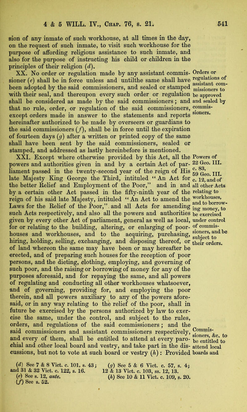 sion of any inmate of such workhouse, at all times in the day, on the request of such inmate, to visit such workhouse for the purpose of affording religious assistance to such inmate, and also for the purpose of instructing his child or children in the principles of their religion (d). XX. No order or regulation made by any assistant commis- Orders or sioner (e) shall be in force unless and untilthe same shall have I’egylations of been adopted by the said commissioners, and sealed or stamped miggioners to with their seal, and thereupon every such order or regulation be approved shall be considered as made by the said commissioners; and and sealed by that no rule, order, or regulation of the said commissioners, cpnmns- except orders made in answer to the statements and reports hereinafter authorized to be made by overseers or guardians to the said commissioners (/), shall be in force until the expiration of fourteen days [g) after a written or printed copy of the same shall have been sent by the said commissioners, sealed or stamped, and addressed as lastly hereinbefore is mentioned. XXI. Except where otherwise provided by this Act, all the Powers of powers and authorities given in and by a certain Act of par- ^2 Geo. III. liament passed in the twenty-second year of the reign of His 59jjj late Majesty King George the Third, intituled “An Act for 12, and of the better Relief and Employment of the Poor,” and in and all other Acts by a certain other Act passed in the fifty-ninth year of the relating to reign of his said late Majesty, intituled “ An Act to amend the workhouses. Laws for the Relief of the Poor,”, and all Acts for amending such Acts respectively, and also all the powers and authorities be exercised given by every other Act of parliament, general as well as local, under control for or relating to the building, altering, or enlarging of poor- commis- houses and workhouses, and to the acquiring, purchasing, JJ^b'eS'to*^^^ hiring, holding, selling, exchanging, and disposing thereof, or ^beir orders, of land whereon the same may have been or may hereafter be erected, and of preparing such houses for the reception of poor persons, and the dieting, clothing, employing, and governing of such poor, and the raising or borrowing of money for any of the purposes aforesaid, and for repaying the same, and all powers of regulating and conducting all other workhouses whatsoever, and of governing, providing for, and employing the poor therein, and all powers auxiliary to any of the powers afore- said, or in any way relating to the relief of the poor, shall in future be exercised by the persons authorized by law to exer- cise the same, under the control, and subject to the rules, orders, and regulations of the said commissioners ; and the said commissioners and assistant commissioners respectively, and every of them, shall be entitled to attend at every pare- be eS:led to^ chial and other local board and vestry, and take part in the dis- attend local cussions, but not to vote at such board or vestry {h): Provided boards and {d) See 7 & 8 Viet. c. 101, s. 43; {g) See 5 & 6 Viet. c. 57, s. 4; and 31 & 32 Viet. c. 122, s. 16. 12 & 13 Viet. c. 103, ss. 12, 13. {e) See s. 12, ante. (h) See 10 & 11 Viet. c. 109, s. 20. (/) See 8. 52.