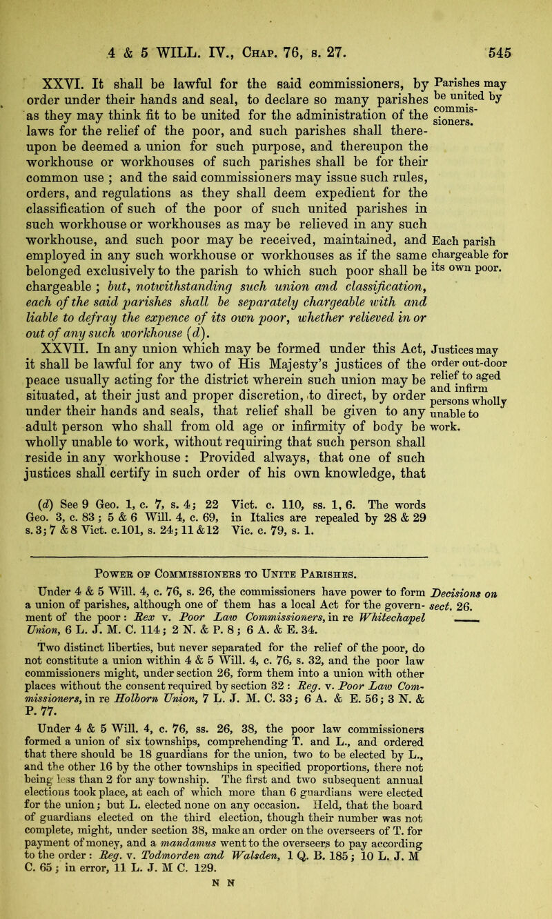 XXVI. It shall be lawful for the said commissioners, by Parishes may order under their hands and seal, to declare so many parishes suited by as they may think fit to be united for the administration of the laws for the relief of the poor, and such parishes shall there- upon be deemed a union for such purpose, and thereupon the workhouse or workhouses of such parishes shall be for their common use ; and the said commissioners may issue such rules, orders, and regulations as they shall deem expedient for the classification of such of the poor of such united parishes in such workhouse or workhouses as may be relieved in any such workhouse, and such poor may be received, maintained, and Each parish employed in any such workhouse or workhouses as if the same chargeable for belonged exclusively to the parish to which such poor shall be chargeable ; hut, notwithstanding such union and classification, each of the said parishes shall he separately chargeable with and liable to defray the expence of its own poor, whether relieved in or out of any such workhouse [d). XXVII. In any union which may be formed under this Act, Justices may it shall be lawful for any two of His Majesty’s justices of the order out-door peace usually acting for the district wherein such union may be situated, at their just and proper discretion, .to direct, by order under their hands and seals, that relief shall be given to any unable to adult person who shall from old age or infirmity of body be work, wholly unable to work, without requiring that such person shall reside in any workhouse : Provided always, that one of such justices shall certify in such order of his own knowledge, that (d) See 9 Geo. 1, c. 7, s. 4j 22 Viet. c. 110, ss. 1, 6. The words Geo. 3, c. 83 ; 5 & 6 Will. 4, c. 69, in Italics are repealed by 28 29 s. 3; 7 & 8 Viet. c.lOl, s. 24; 11 &12 Vic. c. 79, s. 1. PoWEE OE COMMISSIOXEES TO UNITE PaEISHES. Under 4 & 5 Will. 4, c. 76, s. 26, the commissioners have power to form Decisions on a union of parishes, although one of them has a local Act for the govern- sect. 26. ment of the poor: Rex v. Poor Law Commissioners, in re Whitechapel - Union, 6 L. J. M. C. 114; 2 N. & P. 8; 6 A. & E. 34. Two distinct liberties, but never separated for the relief of the poor, do not constitute a union within 4 & 5 Will. 4, c. 76, s. 32, and the poor law commissioners might, under section 26, form them into a union with other places without the consent required by section 32 : Reg, v. Poor Law Com~ missioners,m re Holhorn Union, 7 L. J. M. C. 33; 6 A. & E. 56; 3 N. & P. 77. Under 4 & 5 Will. 4, c. 76, ss. 26, 38, the poor law commissioners formed a union of six townships, comprehending T. and L., and ordered that there should be 18 guardians for the union, two to be elected by L., and the other 16 by the other townships in specified proportions, there not being less than 2 for any township. The first and two subsequent annual elections took place, at each of which more than 6 guardians were elected for the union; but L. elected none on any occasion. Held, that the board of guardians elected on the third election, though their number was not complete, might, under section 38, make an order on the overseers of T. for payment of money, and a mandamus went to the overseers to pay according to the order : Reg. v. Todmorden and Walsden, 1 Q. B. 185; 10 L. J. M