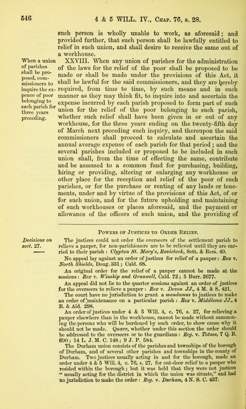 When a union of parishes shall be pro- posed, com- missioners to inquire the ex- pence of poor belonging to each parish for three years preceding. Decisions on sect. 27. such person is wholly unable to work, as aforesaid; and provided further, that such person shall be lawfully entitled to relief in such union, and shall desire to receive the same out of a workhouse. XXVIII. When any union of parishes for the administration of the laws for the relief of the poor shall be proposed to be made or shall be made under the provisions of this Act, it shall be lawful for the said commissioners, and they are ^ereby required, from time to time, by such means and in such manner as they may think fit, to inquire into and ascertain the expense incurred by each parish proposed to form part of such union for the relief of the poor belonging to such parish, whether such relief shall have been given in or out of any workhouse, for the three years ending on the twenty-fifth day of March next preceding such inquiry, and thereupon the said commissioners shall proceed to calculate and ascertain the annual average expense of each parish for that period; and the several parishes included or proposed to be included in such union shall, from the time of effecting the same, contribute and be assessed to a common fund for purchasing, building, hiring or providing, altering or enlarging any workhouse or other place for the reception and relief of the poor of such parishes, or for the purchase or renting of any lands or tene- ments, under and by virtue of the provisions of this Act, of or for such union, and for the future upholding and maintaining of such workhouses or places aforesaid, and the payment or allowance of the officers of such union, and the providing of PowEES OE Justices to Oedee Reliee. The justices could not order the overseers of the settlement parish to relieve a pauper, for non-parishioners are to be relieved until they are car- ried to their parish : Clyjpton St. Mary’s, BavistocJc, Sett. & Rem. 49. No appeal lay against an order of justices for relief of a pauper: Bex v. North Shields, Doug. 331; Cald. 68. An original order for the relief of a pauper cannot be made at the sessions : Bex v. Winship and Orunwell, Cald. 72; 5 Burr. 2677. An appeal did not lie to the quarter sessions against an order of justices for the overseers to relieve a pauper ; Bex v. Devon JJ., 4 M. & S. 421. The court have no jurisdiction to grant a mandamus to justices to make an order of'maintenance on a particular parish : Bex v. Middlesex JJ., 4 B. & Aid. 298. An order of justices under 4 & 5 Will. 4, c. 76, s. 27, for relieving a pauper elsewhere than in the workhouse, cannot be made without summon- ing the persons who will be burdened by such order, to show cause why it should not be made. Quaere, whether under this section the order should be addressed to the overseers or to the guardians : Beg. v. Totnes, 7 Q. B. 690; 14 L. J. M. C. 148; 9 J. P. 584. The Durham union consists of the parishes and townships of the borough of Durham, and of several other parishes and townships in the county of Durham. Two justices usually acting in and for the borough, made an order under 4 & 5 Will. 4, c. 76, s. 27, for out-door relief to a pauper who resided within the borough; but it was held that they were not justices usually acting for the district in which the union was situate,” and had no juris^ction to make the order: Beg. v. Dwrham, 4N. S. C. 437.