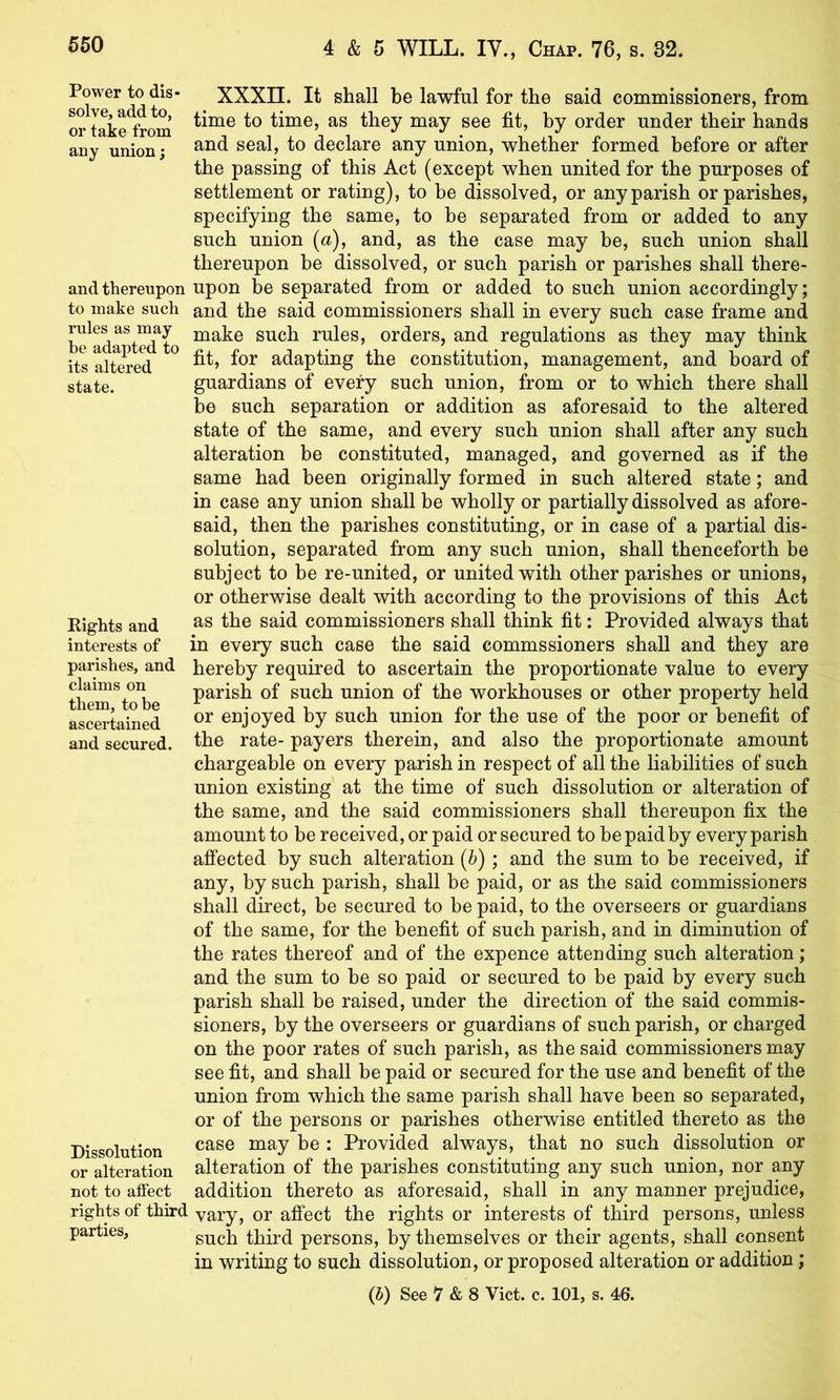 Power to dis- solve, add to, or take from any union; and thereupon to make such rules as may be adapted to its altered state. Rights and interests of parishes, and claims on them, to be ascertained and secured. Dissolution or alteration not to affect rights of third parties, XXXII. It shall be lawful for the said commissioners, from time to time, as they may see fit, by order under their hands and seal, to declare any union, whether formed before or after the passing of this Act (except when united for the purposes of settlement or rating), to be dissolved, or any parish or parishes, specifying the same, to be separated from or added to any such union {a), and, as the case may be, such union shall thereupon be dissolved, or such parish or parishes shall there- upon be separated from or added to such union accordingly; and the said commissioners shall in every such case frame and make such rules, orders, and regulations as they may think fit, for adapting the constitution, management, and board of guardians of every such union, from or to which there shall be such separation or addition as aforesaid to the altered state of the same, and every such union shall after any such alteration be constituted, managed, and governed as if the same had been originally formed in such altered state; and in case any union shall be wholly or partially dissolved as afore- said, then the parishes constituting, or in case of a partial dis- solution, separated from any such union, shall thenceforth be subject to be re-united, or united with other parishes or unions, or otherwise dealt with according to the provisions of this Act as the said commissioners shall think fit: Provided always that in every such case the said commssioners shall and they are hereby required to ascertain the proportionate value to every parish of such union of the workhouses or other property held or enjoyed by such union for the use of the poor or benefit of the rate- payers therein, and also the proportionate amount chargeable on every parish in respect of all the liabilities of such union existing at the time of such dissolution or alteration of the same, and the said commissioners shall thereupon fix the amount to be received, or paid or secured to be paid by every parish affected by such alteration {h); and the sum to be received, if any, by such parish, shall be paid, or as the said commissioners shall direct, be secured to be paid, to the overseers or guardians of the same, for the benefit of such parish, and in diminution of the rates thereof and of the expence attending such alteration; and the sum to be so paid or secured to be paid by every such parish shall be raised, under the direction of the said commis- sioners, by the overseers or guardians of such parish, or charged on the poor rates of such parish, as the said commissioners may see fit, and shall be paid or secured for the use and benefit of the union from which the same parish shall have been so separated, or of the persons or parishes otherwise entitled thereto as the case may be : Provided always, that no such dissolution or alteration of the parishes constituting any such union, nor any addition thereto as aforesaid, shall in any manner prejudice, vary, or affect the rights or interests of third persons, unless such third persons, by themselves or their agents, shall consent in writing to such dissolution, or proposed alteration or addition;