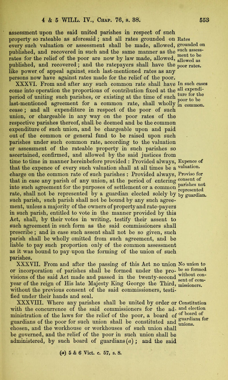 assessment upon the said united parishes in respect of such property so rateable as aforesaid; and all rates grounded on Rates every such valuation or assessment shall be made, allo-wed, grounded on published, and recovered in such and the same manner as the rates for the relief of the poor are now by law made, allowed, allowed as published, and recovered; and the ratepayers shall have the poor rates, like power of appeal against, such last-mentioned rates as any persons now have against rates made for the relief of the poor. XXXYI. From and after any such common rate shall have In such cases come into operation the proportions of contribution fixed at the expendi- period of uniting such parishes, or existing at the time of such poorto^be^ last-mentioned agreement for a common rate, shall wholly jp common, cease ; and all expenditure in respect of the poor of such union, or chargeable in any way on the poor rates of the respective parishes thereof, shall be deemed and be the common expenditure of such union, and be chargeable upon and paid out of the common or general fund to be raised upon such parishes under such common rate, according to the valuation or assessment of the rateable property in such parishes so ascertained, confirmed, and allowed by the said justices from time to time in manner hereinbefore provided : Provided always. Expence of that the expence of every such valuation shall at all times be a valuation, charge on the common rate of such parishes : Provided always. Proviso for that in case any parish of any union, at the period of entering consent of into such agreement for the purposes of settlement or a common reprLented rate, shall not be represented by a guardian elected solely by by guardian, such parish, such parish shall not be bound by any such agree- ment, unless a majority of the owners of property and rate-payers in such parish, entitled to vote in the manner provided by this Act, shall, by their votes in writing, testify their assent to such agreement in such form as the said commissioners shall prescribe; and in case such assent shall not be so given, such parish shall be wholly omitted from such agreement, and be liable to pay such proportion only of the common assessment as it was bound to pay upon the forming of the union of such parishes. XXXVII. From and after the passing of this Act no union Xo union to or incorporation of parishes shall be formed under the pro- formed visions of the said Act made and passed in the twenty-second ^^tof com- year of the reign of His late Majesty King George the Third, missioners. without the previous consent of the said commissioners, testi- fied under their hands and seal. XXXVIII. Where any parishes shall be united by order or Constitution with the concurrence of the said commissioners for the ad- election ministration of the laws for the relief of the poor, a board of ^^^rd^^for guardians of the poor for such union shall be constituted and un^Jns?^^ chosen, and the workhouse or workhouses of such union shall be governed, and the relief of the poor in such union shall be administered, by such board of guardians (a) ; and the said