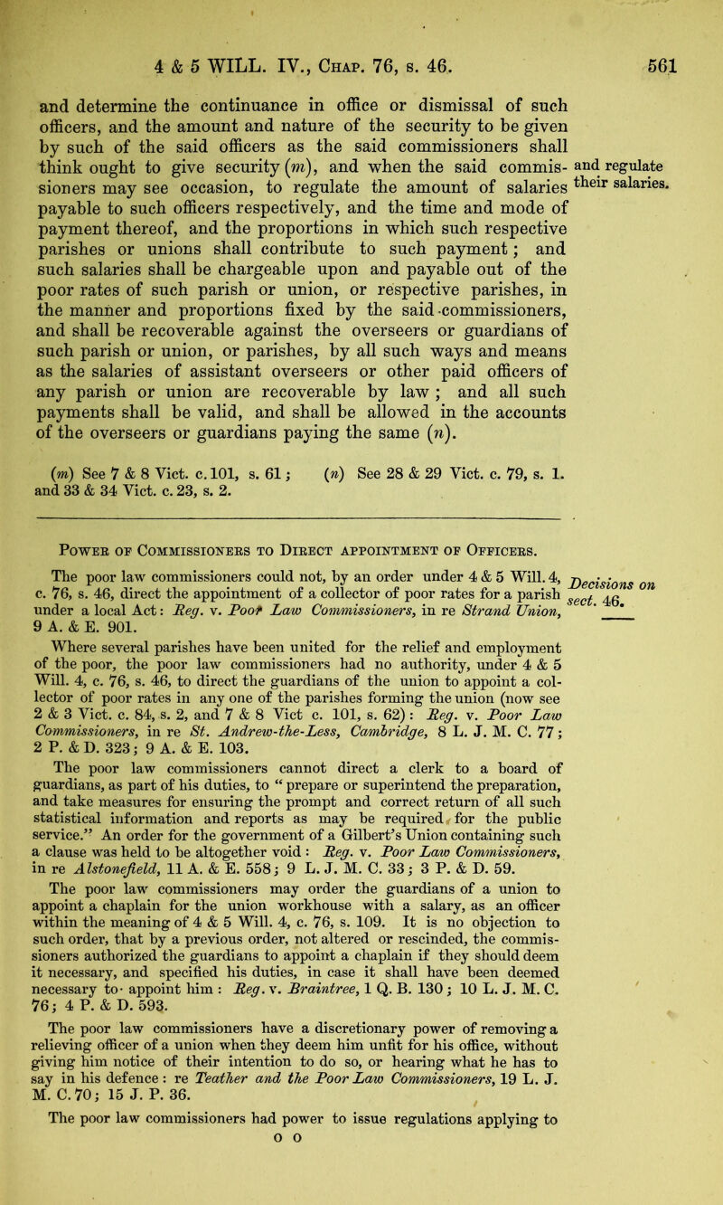 and determine the continuance in office or dismissal of such officers, and the amount and nature of the security to be given by such of the said officers as the said commissioners shall think ought to give security (m), and when the said commis-and regulate sioners may see occasion, to regulate the amount of salaries salaries. payable to such officers respectively, and the time and mode of payment thereof, and the proportions in which such respective parishes or unions shall contribute to such payment; and such salaries shall be chargeable upon and payable out of the poor rates of such parish or union, or respective parishes, in the manner and proportions fixed by the said commissioners, and shall be recoverable against the overseers or guardians of such parish or union, or parishes, by all such ways and means as the salaries of assistant overseers or other paid officers of any parish or union are recoverable by law ; and all such payments shall be valid, and shall be allowed in the accounts of the overseers or guardians paying the same (n). (m) See 7 & 8 Viet. c. 101, s. 61; (n) See 28 & 29 Viet. e. 79, s. 1. and 33 & 34 Viet. e. 23, s. 2. Power of Commissioners to Direct appointment op Oppicers. The poor law eommissioners eould not, by an order under 4 & 5 Will. 4, j)gcisions on e. 76, s. 46, direet the appointment of a eolleetor of poor rates for a parish under a loeal Aet: Reg. v. Poof Law Commissioners, in re Strand Union, ' ^ 9 A. & E. 901. Where several parishes have been united for the relief and employment of the poor, the poor law eommissioners had no authority, under 4 & 5 Will. 4, e. 76, s. 46, to direet the guardians of the union to appoint a eol- leetor of poor rates in any one of the parishes forming the union (now see 2 & 3 Viet. e. 84, s. 2, and 7 & 8 Viet e. 101, s. 62) : Reg. v. Poor Law Commissioners, in re St. Andrew-the-Less, Cambridge, 8 L. J. M. C. 77; 2 P. &D. 323; 9 A. & E. 103. The poor law eommissioners eannot direet a elerk to a hoard of guardians, as part of his duties, to “ prepare or superintend the preparation, and take measures for ensuring the prompt and eorreet return of all sueh statistieal information and reports as may he required,, for the public service.’- An order for the government of a Gilbert’s Union containing such a clause was held to be altogether void : Reg. v. Poor Lam Commissioners, in re Alstonejield, 11 A. & E. 558; 9 L. J. M. C. 33; 3 P. & D. 59. The poor law commissioners may order the guardians of a union to appoint a chaplain for the union workhouse with a salary, as an officer within the meaning of 4 & 5 Will. 4, c. 76, s. 109. It is no objection to such order, that by a previous order, not altered or rescinded, the commis- sioners authorized the guardians to appoint a chaplain if they should deem it necessary, and specified his duties, in case it shall have been deemed necessary to* appoint him : Reg. v. Braintree, 1 Q. B. 130; 10 L. J. M. C. 76; 4 P. & D. 593. The poor law commissioners have a discretionary power of removing a relieving officer of a union when they deem him unfit for his office, without giving him notice of their intention to do so, or hearing what he has to say in his defence : re Leather and the Poor Lam Commissioners, 19 L. J. M. C. 70; 15 J. P. 36. The poor law commissioners had power to issue regulations applying to o o