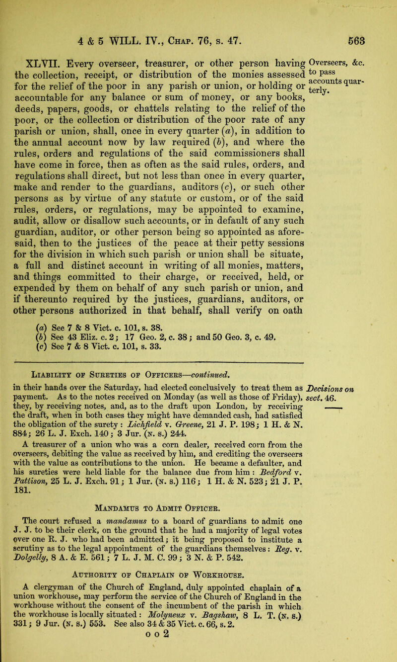 XLVII. Every overseer, treasurer, or other person having Overseers, &c. the collection, receipt, or distribution of the monies assessed for the relief of the poor in any parish or union, or holding or ^g^lT^ squar- accountable for any balance or sum of money, or any books, deeds, papers, goods, or chattels relating to the relief of the poor, or the collection or distribution of the poor rate of any parish or union, shall, once in every quarter {a), in addition to the annual account now by law required {b), and where the rules, orders and regulations of the said commissioners shall have come in force, then as often as the said rules, orders, and regulations shall direct, but not less than once in every quarter, make and render to the guardians, auditors (c), or such other persons as by virtue of any statute or custom, or of the said rules, orders, or regulations, may be appointed to examine, audit, allow or disallow such accounts, or in default of any such guardian, auditor, or other person being so appointed as afore- said, then to the justices of the peace at their petty sessions for the division in which such parish or union shall be situate, a full and distinct account in writing of all monies, matters, and things committed to their charge, or received, held, or expended by them on behalf of any such parish or union, and if thereunto required by the justices, guardians, auditors, or other persons authorized in that behalf, shall verify on oath {a) See 7 & 8 Viet. c. 101, s. 38. (h) See 43 Eliz. c. 2 j 17 Geo. 2, c. 38; and 50 Geo. 3, c. 49. (c) See 7 & 8 Viet. c. 101, s. 33. Liability of Sueeties of Officees—continued. in their hands over the Saturday, had elected conclusively to treat them as Decisions on payment. As to the notes received on Monday (as well as those of Friday), sect. 46. they, by receiving notes, and, as to the draft upon London, by receiving the draft, when in both cases they might have demanded cash, had satisfied the obligation of the surety : Lichfield v. Qreene^ 21 J. P. 198; 1 H. & N. 884; 26 L. J. Exch. 140; 3 Jur. (x. S.) 244. A treasurer of a union who was a corn dealer, received corn from the overseers, debiting the value as received by him, and crediting the overseers with the value as contributions to the union. He became a defaulter, and his sureties were held liable for the balance due from him: Bedford v. Pattison, 25 L. J. Exch. 91; 1 Jur. (n. s.) 116; 1 H. & N. 523; 21 J. P. 181. Mandamus to Admit Officee. The court refused a mandamus to a hoard of guardians to admit one J. J. to be their clerk, on the ground that he had a majority of legal votes over one R. J. who had been admitted; it being proposed to institute a scrutiny as to the legal appointment of the guardians themselves: Beg. v. DolgelVy, 8 A. & E. 561; 7 L. J. M. C. 99; 3 N. & P. 542. Authoeitt of Chaplain of Woekhouse. A clergyman of the Church of England, duly appointed chaplain of a union workhouse, may perform the service of the Church of England in the workhouse without the consent of the incumbent of the parish in which the workhouse is locally situated : Molyneux v. Bagshaw, 8 L. T. (n. S.) 331; 9 Jur. (n. s.) 553. See also 34 & 35 Viet. c. 66, s. 2. o 0 2